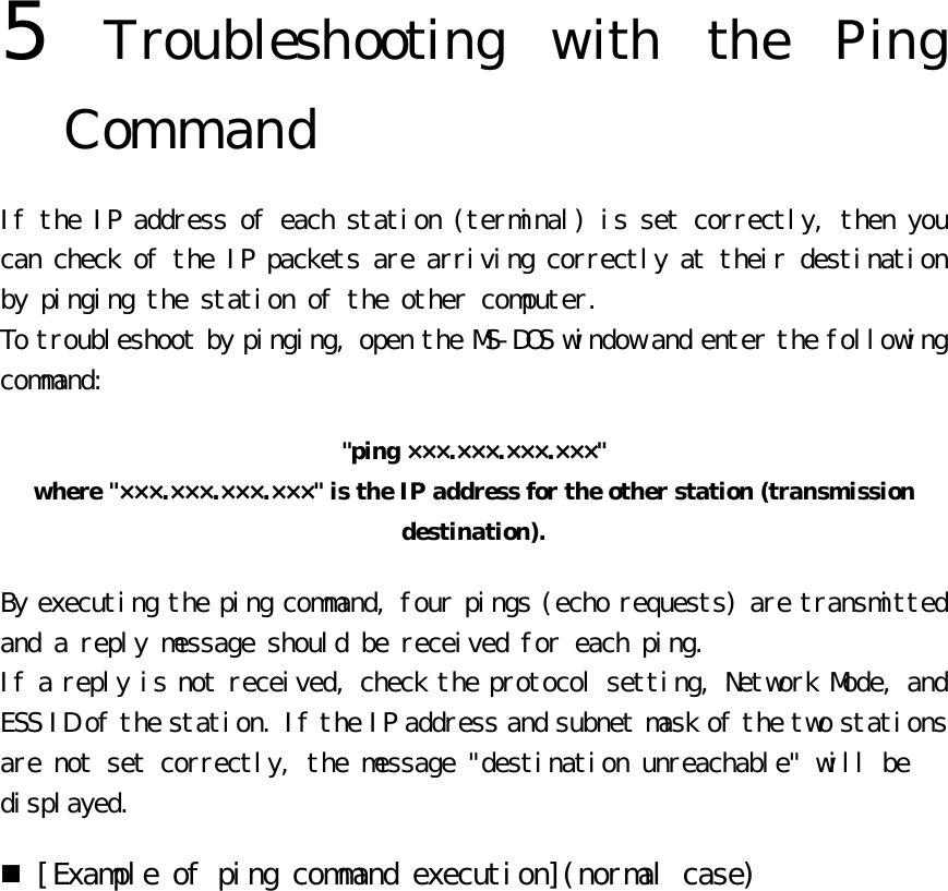 5  Troubleshooting with the Ping Command If the IP address of each station (terminal) is set correctly, then you can check of the IP packets are arriving correctly at their destination by pinging the station of the other computer.  To troubleshoot by pinging, open the MS-DOS window and enter the following command:  &quot;ping ×××.×××.×××.×××&quot;   where &quot;×××.×××.×××.×××&quot; is the IP address for the other station (transmission destination). By executing the ping command, four pings (echo requests) are transmitted and a reply message should be received for each ping.  If a reply is not received, check the protocol setting, Network Mode, and ESS ID of the station. If the IP address and subnet mask of the two stations are not set correctly, the message &quot;destination unreachable&quot; will be displayed.  n [Example of ping command execution](normal case)  