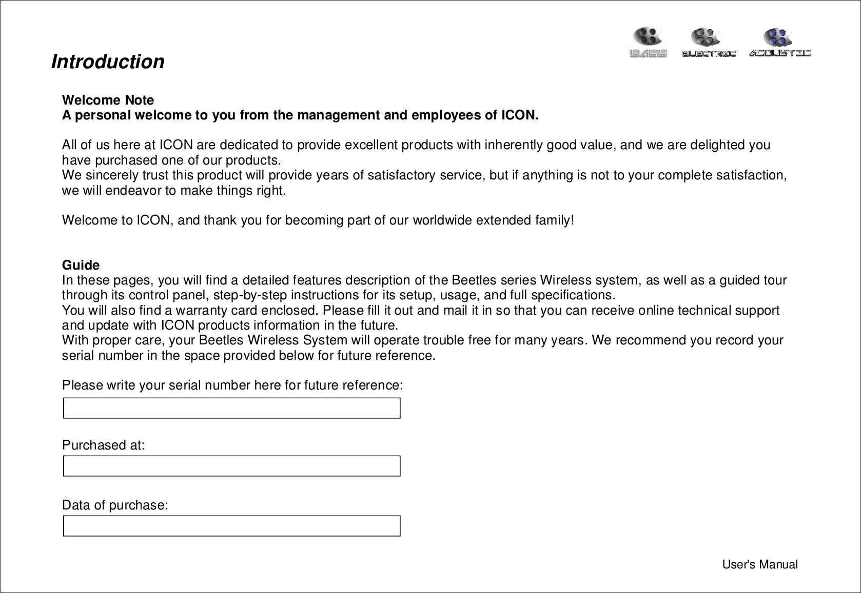 IntroductionWelcomeNoteApersonalwelcometoyoufromthemanagementandemployeesofICON.GuideAllofushereatICONarededicatedtoprovideexcellentproductswithinherentlygoodvalue,andwearedelightedyouhavepurchasedoneofourproducts.Wesincerelytrustthisproductwillprovideyearsofsatisfactoryservice,butifanythingisnottoyourcompletesatisfaction,wewillendeavortomakethingsright.WelcometoICON,andthankyouforbecomingpartofourworldwideextendedfamily!Inthesepages,youwillfindadetailedfeaturesdescriptionoftheBeetlesseriesWirelesssystem,aswellasaguidedtourthroughitscontrolpanel,step-by-stepinstructionsforitssetup,usage,andfullspecifications.Youwillalsofindawarrantycardenclosed.PleasefillitoutandmailitinsothatyoucanreceiveonlinetechnicalsupportandupdatewithICONproductsinformationinthefuture.Withpropercare,yourBeetlesWirelessSystemwilloperatetroublefreeformanyyears.Werecommendyourecordyourserialnumberinthespaceprovidedbelowforfuturereference.Pleasewriteyourserialnumberhereforfuturereference:Purchasedat:Dataofpurchase:User&apos;sManual