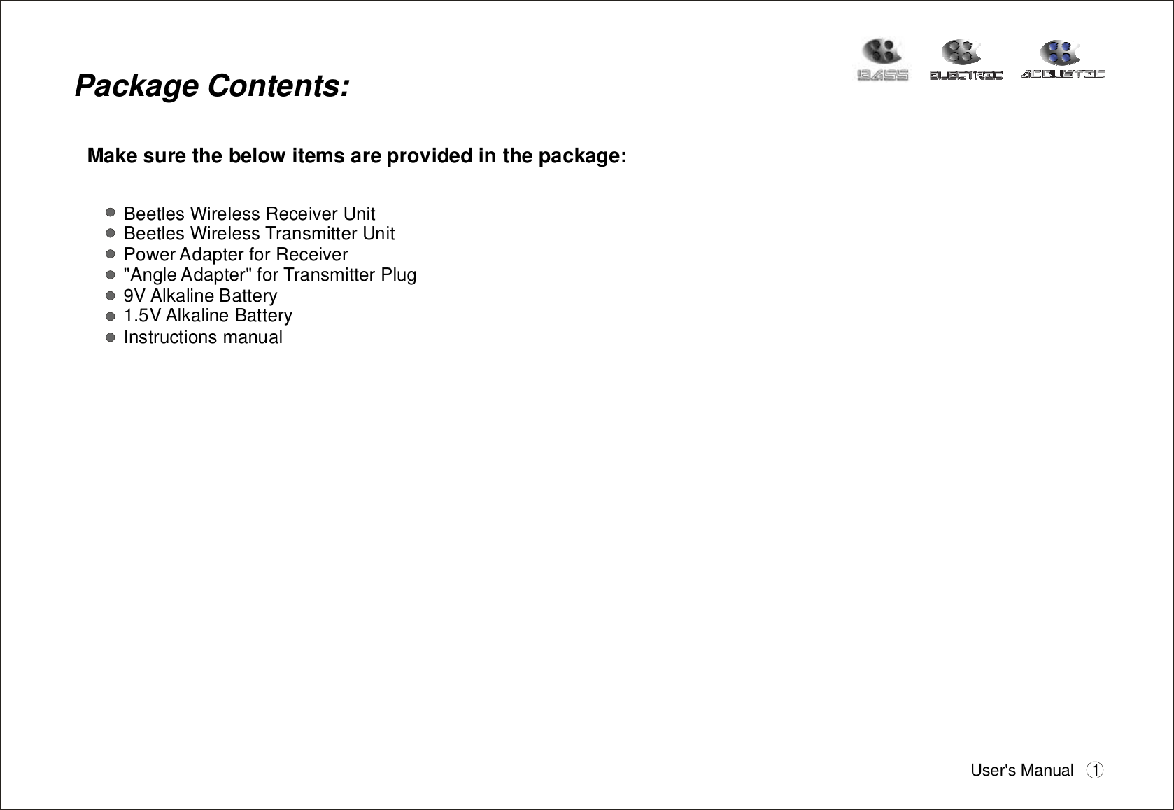 PackageContents:Makesurethebelowitemsareprovidedinthepackage:BeetlesWirelessReceiverUnitBeetlesWirelessTransmitterUnitPowerAdapterforReceiver&quot;AngleAdapter&quot;forTransmitterPlug9VAlkalineBattery1.5VAlkalineBatteryInstructionsmanualUser&apos;sManual 1