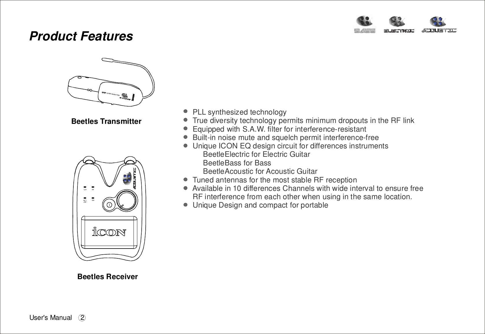 ProductFeaturesPLLsynthesizedtechnologyTruediversitytechnologypermitsminimumdropoutsintheRFlinkEquippedwithS.A.W.filterforinterference-resistantBuilt-innoisemuteandsquelchpermitinterference-freeUniqueICONEQdesigncircuitfordifferencesinstrumentsBeetleElectricforElectricGuitarBeetleBassforBassBeetleAcousticforAcousticGuitarTunedantennasforthemoststableRFreceptionAvailablein10differencesChannelswithwideintervaltoensurefreeRFinterferencefromeachotherwhenusinginthesamelocation.UniqueDesignandcompactforportableBeetlesReceiverransmitterBeetlesTRFONUser&apos;sManual 2