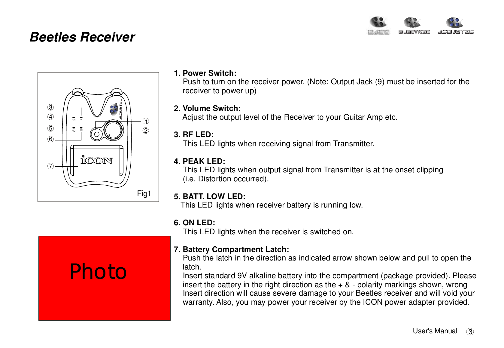 Pushtoturnonthereceiverpower.(Note:OutputJack(9)mustbeinsertedforthereceivertopowerup)AdjusttheoutputleveloftheReceivertoyourGuitarAmpetc.ThisLEDlightswhenreceivingsignalfromTransmitter.ThisLEDlightswhenoutputsignalfromTransmitterisattheonsetclipping(i.e.Distortionoccurred).ThisLEDlightswhenreceiverbatteryisrunninglow.ThisLEDlightswhenthereceiverisswitchedon.Pushthelatchinthedirectionasindicatedarrowshownbelowandpulltoopenthelatch.1.PowerSwitch:2.VolumeSwitch:3.RFLED:4.PEAKLED:5.BATT.LOWLED:6.ONLED:7.BatteryCompartmentLatch:Insertstandard9Valkalinebatteryintothecompartment(packageprovided).Pleaseinsertthebatteryintherightdirectionasthe+&amp;-polaritymarkingsshown,wrongInsertdirectionwillcauseseveredamagetoyourBeetlesreceiverandwillvoidyourwarranty.Also,youmaypoweryourreceiverbytheICONpoweradapterprovided.BeetlesReceiverRFON1234567Fig1User&apos;sManual 3Photo