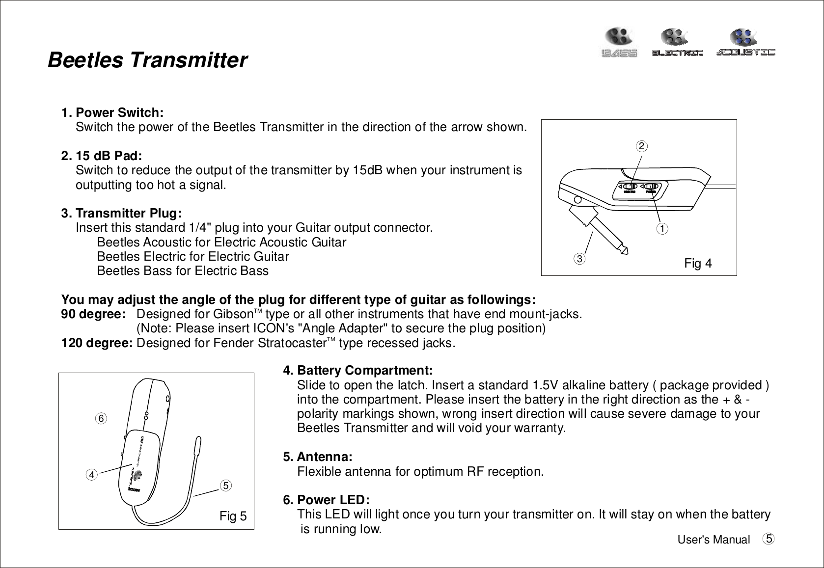 1.PowerSwitch:2.15dBPad:3.TransmitterPlug:SwitchthepoweroftheBeetlesTransmitterinthedirectionofthearrowshown.Switchtoreducetheoutputofthetransmitterby15dBwhenyourinstrumentisoutputtingtoohotasignal.InsertthisstandardplugintoyourGuitaroutputconnector.BeetlesAcousticforElectricAcousticGuitarBeetlesElectricforElectricGuitarBeetlesBassforElectricBass1/4DesignedforGibsontypeorallotherinstrumentsthathaveendmount-jacks.(Note:PleaseinsertICON&apos;s&quot;AngleAdapter&quot;tosecuretheplugposition)DesignedforFenderStratocastertyperecessedjacks.&quot;Youmayadjusttheangleoftheplugfordifferenttypeofguitarasfollowings:90degree:120degree:TMTMBeetlesTransmitter124564.BatteryCompartment:5.Antenna:6.PowerLED:Slidetoopenthelatch.Insertastandard1.5Valkalinebattery(packageprovided)intothecompartment.Pleaseinsertthebatteryintherightdirectionasthe+&amp;-polaritymarkingsshown,wronginsertdirectionwillcauseseveredamagetoyourBeetlesTransmitterandwillvoidyourwarranty.FlexibleantennaforoptimumRFreception.ThisLEDwilllightonceyouturnyourtransmitteron.Itwillstayonwhenthebatteryisrunninglow.Fig4Fig5User&apos;sManual 53