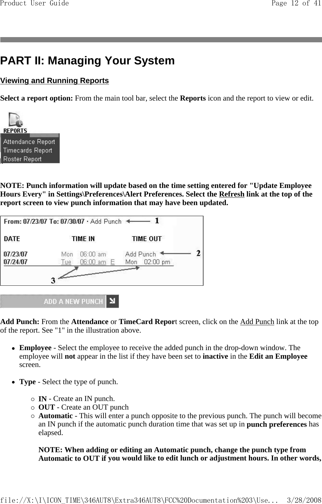 PART II: Managing Your System Viewing and Running Reports Select a report option: From the main tool bar, select the Reports icon and the report to view or edit.    NOTE: Punch information will update based on the time setting entered for &quot;Update Employee Hours Every&quot; in Settings\Preferences\Alert Preferences. Select the Refresh link at the top of the report screen to view punch information that may have been updated.   Add Punch: From the Attendance or TimeCard Report screen, click on the Add Punch link at the top of the report. See &quot;1&quot; in the illustration above. zEmployee - Select the employee to receive the added punch in the drop-down window. The employee will not appear in the list if they have been set to inactive in the Edit an Employee screen.   zType - Select the type of punch.  {IN - Create an IN punch.  {OUT - Create an OUT punch  {Automatic - This will enter a punch opposite to the previous punch. The punch will becomean IN punch if the automatic punch duration time that was set up in punch preferences has elapsed.   NOTE: When adding or editing an Automatic punch, change the punch type from Automatic to OUT if you would like to edit lunch or adjustment hours. In other words, Page 12 of 41Product User Guide3/28/2008file://X:\I\ICON_TIME\346AUT8\Extra346AUT8\FCC%20Documentation%203\Use...