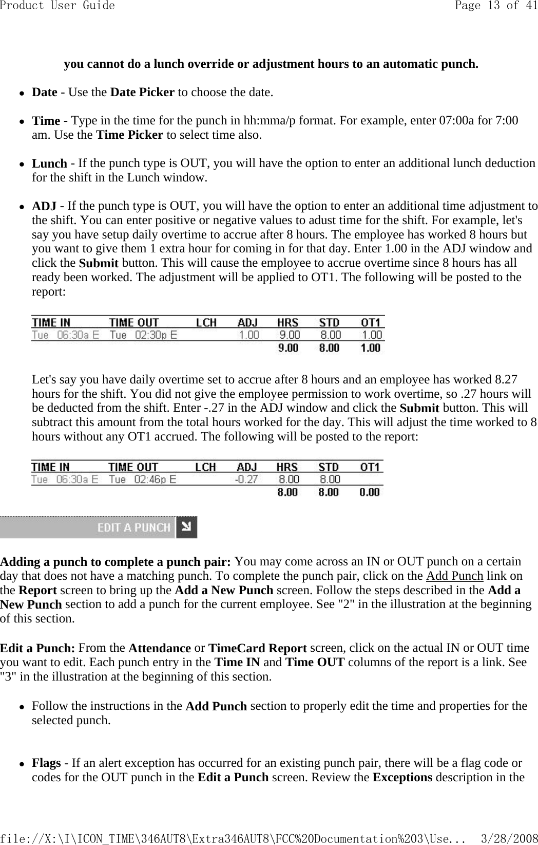 you cannot do a lunch override or adjustment hours to an automatic punch.   zDate - Use the Date Picker to choose the date.   zTime - Type in the time for the punch in hh:mma/p format. For example, enter 07:00a for 7:00 am. Use the Time Picker to select time also.   zLunch - If the punch type is OUT, you will have the option to enter an additional lunch deduction for the shift in the Lunch window.   zADJ - If the punch type is OUT, you will have the option to enter an additional time adjustment to the shift. You can enter positive or negative values to adust time for the shift. For example, let&apos;s say you have setup daily overtime to accrue after 8 hours. The employee has worked 8 hours but you want to give them 1 extra hour for coming in for that day. Enter 1.00 in the ADJ window and click the Submit button. This will cause the employee to accrue overtime since 8 hours has all ready been worked. The adjustment will be applied to OT1. The following will be posted to the report:      Let&apos;s say you have daily overtime set to accrue after 8 hours and an employee has worked 8.27 hours for the shift. You did not give the employee permission to work overtime, so .27 hours will be deducted from the shift. Enter -.27 in the ADJ window and click the Submit button. This will subtract this amount from the total hours worked for the day. This will adjust the time worked to 8 hours without any OT1 accrued. The following will be posted to the report:     Adding a punch to complete a punch pair: You may come across an IN or OUT punch on a certain day that does not have a matching punch. To complete the punch pair, click on the Add Punch link on the Report screen to bring up the Add a New Punch screen. Follow the steps described in the Add a New Punch section to add a punch for the current employee. See &quot;2&quot; in the illustration at the beginning of this section. Edit a Punch: From the Attendance or TimeCard Report screen, click on the actual IN or OUT time you want to edit. Each punch entry in the Time IN and Time OUT columns of the report is a link. See &quot;3&quot; in the illustration at the beginning of this section. zFollow the instructions in the Add Punch section to properly edit the time and properties for the selected punch.   zFlags - If an alert exception has occurred for an existing punch pair, there will be a flag code or codes for the OUT punch in the Edit a Punch screen. Review the Exceptions description in the Page 13 of 41Product User Guide3/28/2008file://X:\I\ICON_TIME\346AUT8\Extra346AUT8\FCC%20Documentation%203\Use...