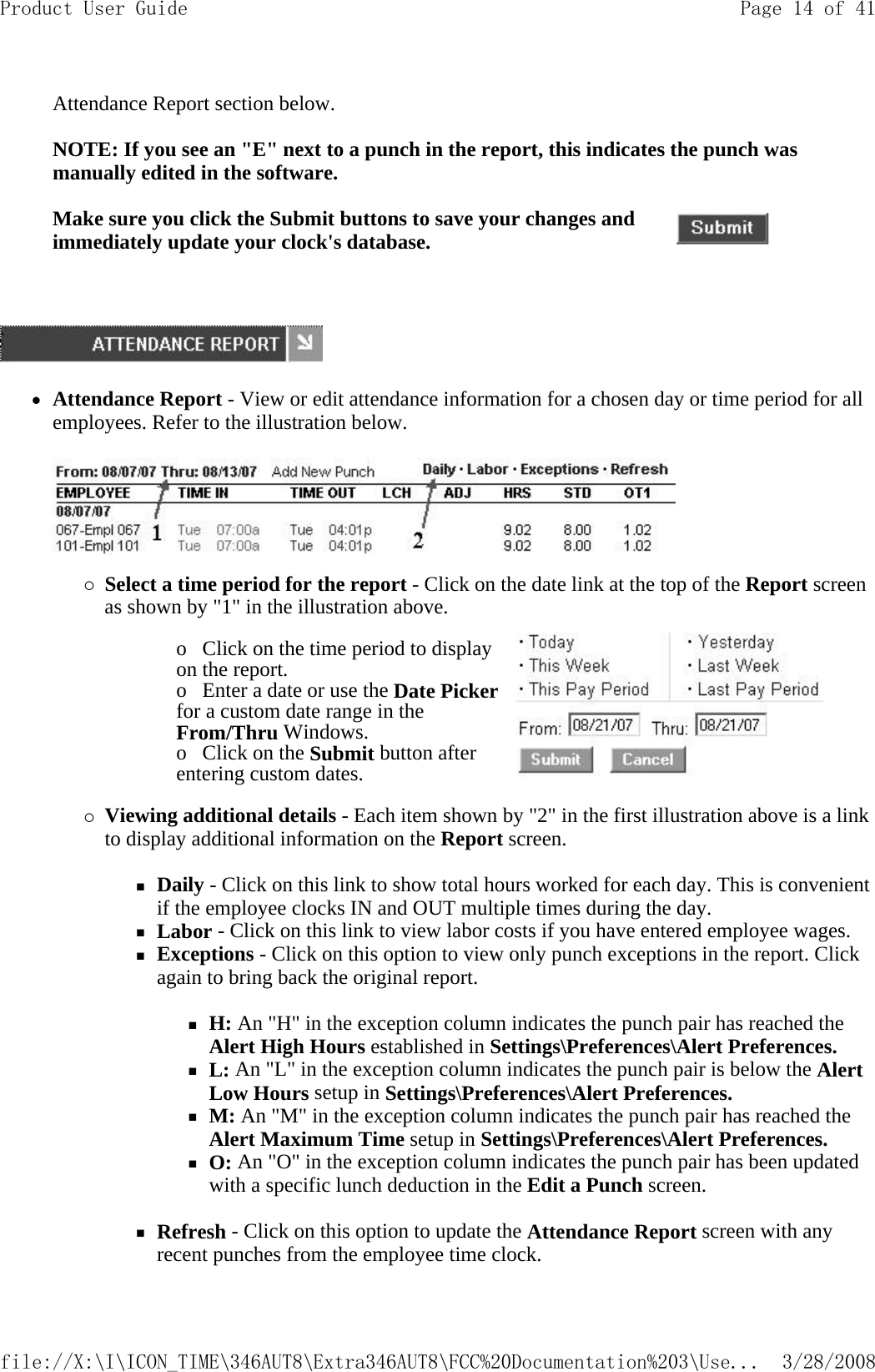 Attendance Report section below.   NOTE: If you see an &quot;E&quot; next to a punch in the report, this indicates the punch was manually edited in the software.      zAttendance Report - View or edit attendance information for a chosen day or time period for all employees. Refer to the illustration below.  {Select a time period for the report - Click on the date link at the top of the Report screen as shown by &quot;1&quot; in the illustration above. {Viewing additional details - Each item shown by &quot;2&quot; in the first illustration above is a link to display additional information on the Report screen.  Daily - Click on this link to show total hours worked for each day. This is convenient if the employee clocks IN and OUT multiple times during the day.  Labor - Click on this link to view labor costs if you have entered employee wages.  Exceptions - Click on this option to view only punch exceptions in the report. Click again to bring back the original report.   H: An &quot;H&quot; in the exception column indicates the punch pair has reached the Alert High Hours established in Settings\Preferences\Alert Preferences.  L: An &quot;L&quot; in the exception column indicates the punch pair is below the Alert Low Hours setup in Settings\Preferences\Alert Preferences.  M: An &quot;M&quot; in the exception column indicates the punch pair has reached the Alert Maximum Time setup in Settings\Preferences\Alert Preferences.  O: An &quot;O&quot; in the exception column indicates the punch pair has been updated with a specific lunch deduction in the Edit a Punch screen.   Refresh - Click on this option to update the Attendance Report screen with any recent punches from the employee time clock. Make sure you click the Submit buttons to save your changes and immediately update your clock&apos;s database.o   Click on the time period to display on the report.  o   Enter a date or use the Date Picker for a custom date range in the From/Thru Windows.  o   Click on the Submit button after entering custom dates.  Page 14 of 41Product User Guide3/28/2008file://X:\I\ICON_TIME\346AUT8\Extra346AUT8\FCC%20Documentation%203\Use...