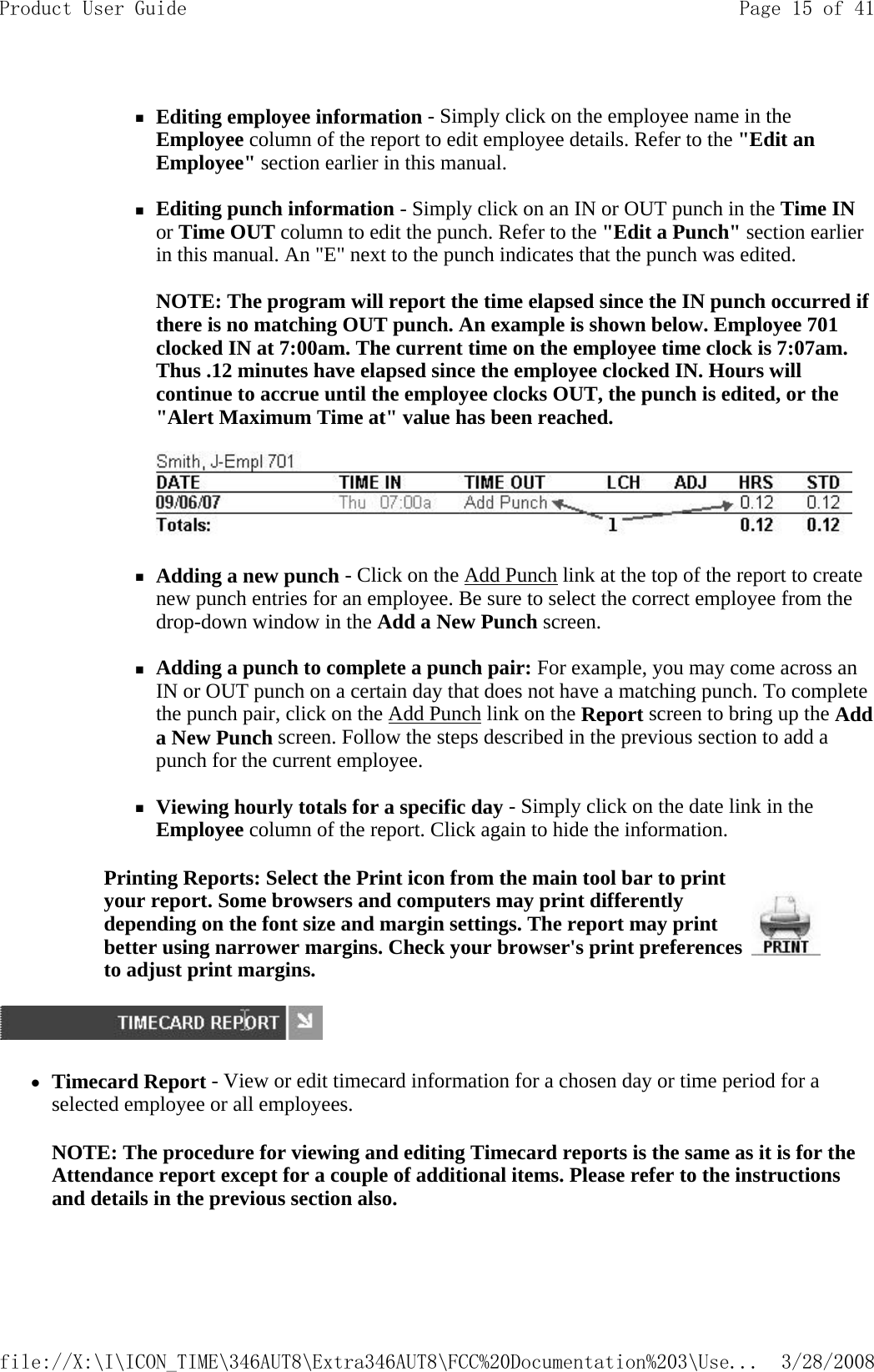 Editing employee information - Simply click on the employee name in the Employee column of the report to edit employee details. Refer to the &quot;Edit an Employee&quot; section earlier in this manual.   Editing punch information - Simply click on an IN or OUT punch in the Time IN or Time OUT column to edit the punch. Refer to the &quot;Edit a Punch&quot; section earlier in this manual. An &quot;E&quot; next to the punch indicates that the punch was edited.   NOTE: The program will report the time elapsed since the IN punch occurred if there is no matching OUT punch. An example is shown below. Employee 701 clocked IN at 7:00am. The current time on the employee time clock is 7:07am. Thus .12 minutes have elapsed since the employee clocked IN. Hours will continue to accrue until the employee clocks OUT, the punch is edited, or the &quot;Alert Maximum Time at&quot; value has been reached.      Adding a new punch - Click on the Add Punch link at the top of the report to create new punch entries for an employee. Be sure to select the correct employee from the drop-down window in the Add a New Punch screen.   Adding a punch to complete a punch pair: For example, you may come across an IN or OUT punch on a certain day that does not have a matching punch. To complete the punch pair, click on the Add Punch link on the Report screen to bring up the Add a New Punch screen. Follow the steps described in the previous section to add a punch for the current employee.   Viewing hourly totals for a specific day - Simply click on the date link in the Employee column of the report. Click again to hide the information.  zTimecard Report - View or edit timecard information for a chosen day or time period for a selected employee or all employees. NOTE: The procedure for viewing and editing Timecard reports is the same as it is for the Attendance report except for a couple of additional items. Please refer to the instructions and details in the previous section also.   Printing Reports: Select the Print icon from the main tool bar to print your report. Some browsers and computers may print differently depending on the font size and margin settings. The report may print better using narrower margins. Check your browser&apos;s print preferences to adjust print margins. Page 15 of 41Product User Guide3/28/2008file://X:\I\ICON_TIME\346AUT8\Extra346AUT8\FCC%20Documentation%203\Use...