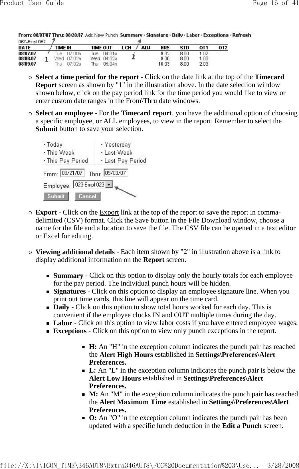  {Select a time period for the report - Click on the date link at the top of the Timecard Report screen as shown by &quot;1&quot; in the illustration above. In the date selection window shown below, click on the pay period link for the time period you would like to view or enter custom date ranges in the From\Thru date windows. {Select an employee - For the Timecard report, you have the additional option of choosing a specific employee, or ALL employees, to view in the report. Remember to select the Submit button to save your selection.       {Export - Click on the Export link at the top of the report to save the report in comma-delimited (CSV) format. Click the Save button in the File Download window, choose a name for the file and a location to save the file. The CSV file can be opened in a text editor or Excel for editing.   {Viewing additional details - Each item shown by &quot;2&quot; in illustration above is a link to display additional information on the Report screen.   Summary - Click on this option to display only the hourly totals for each employee for the pay period. The individual punch hours will be hidden.  Signatures - Click on this option to display an employee signature line. When you print out time cards, this line will appear on the time card.  Daily - Click on this option to show total hours worked for each day. This is convenient if the employee clocks IN and OUT multiple times during the day.  Labor - Click on this option to view labor costs if you have entered employee wages. Exceptions - Click on this option to view only punch exceptions in the report.   H: An &quot;H&quot; in the exception column indicates the punch pair has reached the Alert High Hours established in Settings\Preferences\Alert Preferences.  L: An &quot;L&quot; in the exception column indicates the punch pair is below the Alert Low Hours established in Settings\Preferences\Alert Preferences.  M: An &quot;M&quot; in the exception column indicates the punch pair has reached the Alert Maximum Time established in Settings\Preferences\Alert Preferences.  O: An &quot;O&quot; in the exception column indicates the punch pair has been updated with a specific lunch deduction in the Edit a Punch screen.   Page 16 of 41Product User Guide3/28/2008file://X:\I\ICON_TIME\346AUT8\Extra346AUT8\FCC%20Documentation%203\Use...