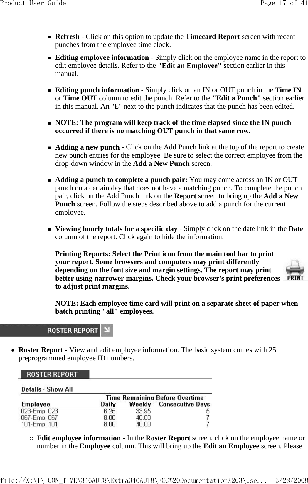 Refresh - Click on this option to update the Timecard Report screen with recent punches from the employee time clock. Editing employee information - Simply click on the employee name in the report to edit employee details. Refer to the &quot;Edit an Employee&quot; section earlier in this manual.   Editing punch information - Simply click on an IN or OUT punch in the Time IN or Time OUT column to edit the punch. Refer to the &quot;Edit a Punch&quot; section earlier in this manual. An &quot;E&quot; next to the punch indicates that the punch has been edited.   NOTE: The program will keep track of the time elapsed since the IN punch occurred if there is no matching OUT punch in that same row.   Adding a new punch - Click on the Add Punch link at the top of the report to create new punch entries for the employee. Be sure to select the correct employee from the drop-down window in the Add a New Punch screen.   Adding a punch to complete a punch pair: You may come across an IN or OUT punch on a certain day that does not have a matching punch. To complete the punch pair, click on the Add Punch link on the Report screen to bring up the Add a New Punch screen. Follow the steps described above to add a punch for the current employee.   Viewing hourly totals for a specific day - Simply click on the date link in the Date column of the report. Click again to hide the information. NOTE: Each employee time card will print on a separate sheet of paper when batch printing &quot;all&quot; employees.   zRoster Report - View and edit employee information. The basic system comes with 25 preprogrammed employee ID numbers.    {Edit employee information - In the Roster Report screen, click on the employee name or number in the Employee column. This will bring up the Edit an Employee screen. Please Printing Reports: Select the Print icon from the main tool bar to print your report. Some browsers and computers may print differently depending on the font size and margin settings. The report may print better using narrower margins. Check your browser&apos;s print preferences to adjust print margins.Page 17 of 41Product User Guide3/28/2008file://X:\I\ICON_TIME\346AUT8\Extra346AUT8\FCC%20Documentation%203\Use...