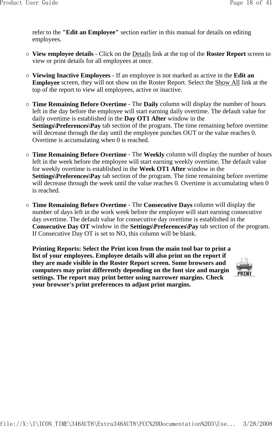 refer to the &quot;Edit an Employee&quot; section earlier in this manual for details on editing employees.   {View employee details - Click on the Details link at the top of the Roster Report screen to view or print details for all employees at once.   {Viewing Inactive Employees - If an employee is not marked as active in the Edit an Employee screen, they will not show on the Roster Report. Select the Show All link at the top of the report to view all employees, active or inactive.   {Time Remaining Before Overtime - The Daily column will display the number of hours left in the day before the employee will start earning daily overtime. The default value for daily overtime is established in the Day OT1 After window in the Settings\Preferences\Pay tab section of the program. The time remaining before overtime will decrease through the day until the employee punches OUT or the value reaches 0. Overtime is accumulating when 0 is reached.   {Time Remaining Before Overtime - The Weekly column will display the number of hours left in the week before the employee will start earning weekly overtime. The default value for weekly overtime is established in the Week OT1 After window in the Settings\Preferences\Pay tab section of the program. The time remaining before overtime will decrease through the week until the value reaches 0. Overtime is accumulating when 0 is reached.   {Time Remaining Before Overtime - The Consecutive Days column will display the number of days left in the work week before the employee will start earning consecutive day overtime. The default value for consecutive day overtime is established in the Consecutive Day OT window in the Settings\Preferences\Pay tab section of the program. If Consecutive Day OT is set to NO, this column will be blank.   Printing Reports: Select the Print icon from the main tool bar to print a list of your employees. Employee details will also print on the report if they are made visible in the Roster Report screen. Some browsers and computers may print differently depending on the font size and margin settings. The report may print better using narrower margins. Check your browser&apos;s print preferences to adjust print margins.Page 18 of 41Product User Guide3/28/2008file://X:\I\ICON_TIME\346AUT8\Extra346AUT8\FCC%20Documentation%203\Use...