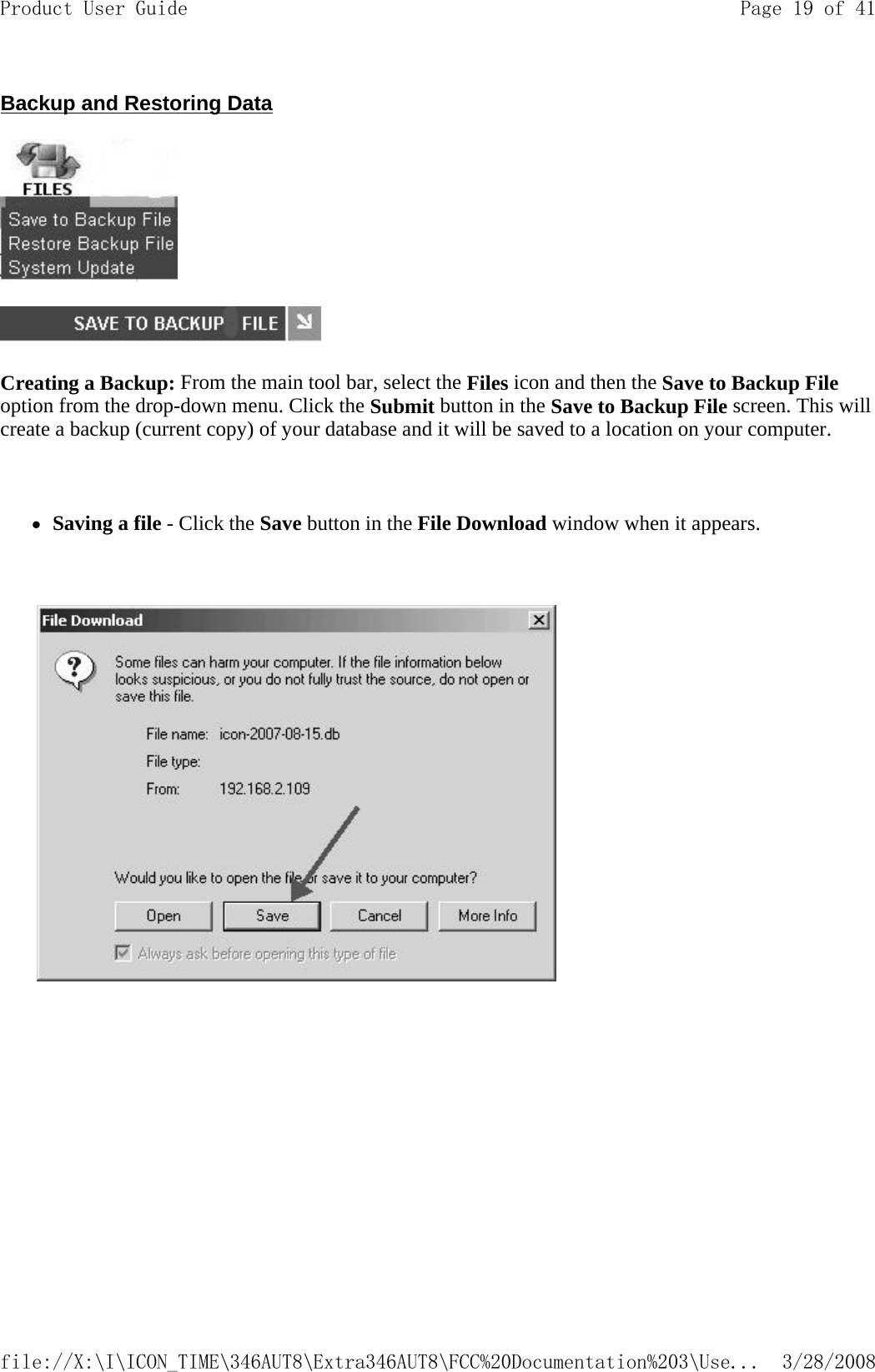 Backup and Restoring Data   Creating a Backup: From the main tool bar, select the Files icon and then the Save to Backup File option from the drop-down menu. Click the Submit button in the Save to Backup File screen. This will create a backup (current copy) of your database and it will be saved to a location on your computer.   zSaving a file - Click the Save button in the File Download window when it appears.               Page 19 of 41Product User Guide3/28/2008file://X:\I\ICON_TIME\346AUT8\Extra346AUT8\FCC%20Documentation%203\Use...