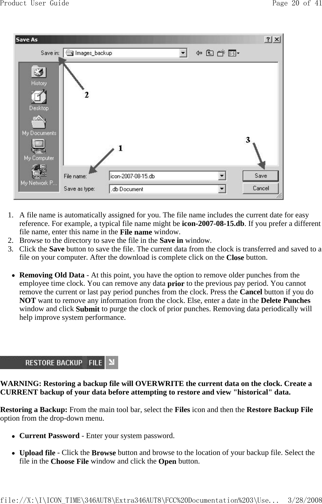            1. A file name is automatically assigned for you. The file name includes the current date for easy reference. For example, a typical file name might be icon-2007-08-15.db. If you prefer a different file name, enter this name in the File name window.  2. Browse to the directory to save the file in the Save in window.  3. Click the Save button to save the file. The current data from the clock is transferred and saved to a file on your computer. After the download is complete click on the Close button.  zRemoving Old Data - At this point, you have the option to remove older punches from the employee time clock. You can remove any data prior to the previous pay period. You cannot remove the current or last pay period punches from the clock. Press the Cancel button if you do NOT want to remove any information from the clock. Else, enter a date in the Delete Punches window and click Submit to purge the clock of prior punches. Removing data periodically will help improve system performance.        WARNING: Restoring a backup file will OVERWRITE the current data on the clock. Create a CURRENT backup of your data before attempting to restore and view &quot;historical&quot; data.  Restoring a Backup: From the main tool bar, select the Files icon and then the Restore Backup File option from the drop-down menu. zCurrent Password - Enter your system password.   zUpload file - Click the Browse button and browse to the location of your backup file. Select the file in the Choose File window and click the Open button. Page 20 of 41Product User Guide3/28/2008file://X:\I\ICON_TIME\346AUT8\Extra346AUT8\FCC%20Documentation%203\Use...