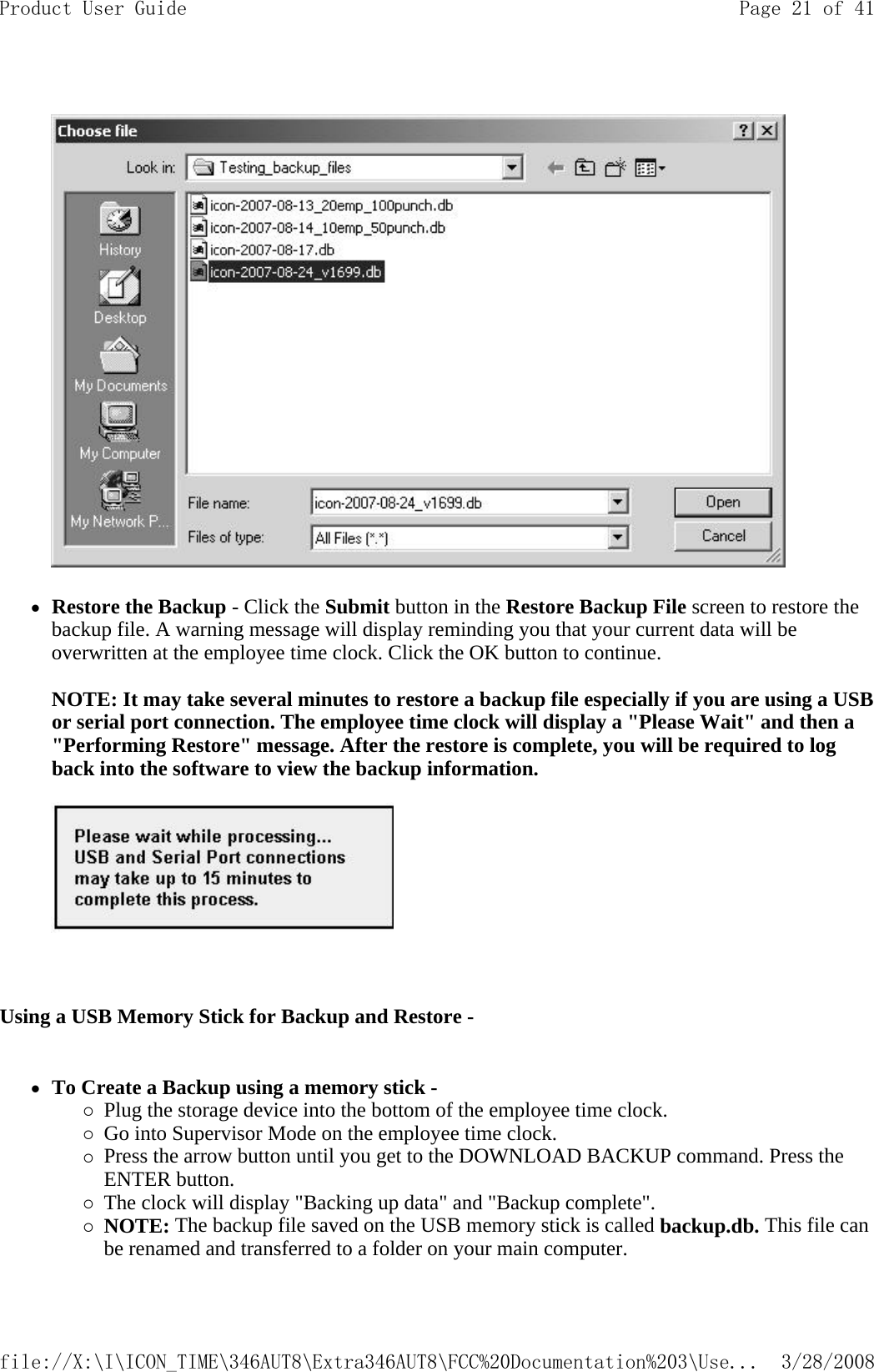     zRestore the Backup - Click the Submit button in the Restore Backup File screen to restore the backup file. A warning message will display reminding you that your current data will be overwritten at the employee time clock. Click the OK button to continue.   NOTE: It may take several minutes to restore a backup file especially if you are using a USB or serial port connection. The employee time clock will display a &quot;Please Wait&quot; and then a &quot;Performing Restore&quot; message. After the restore is complete, you will be required to log back into the software to view the backup information.     Using a USB Memory Stick for Backup and Restore -  zTo Create a Backup using a memory stick -  {Plug the storage device into the bottom of the employee time clock.  {Go into Supervisor Mode on the employee time clock.  {Press the arrow button until you get to the DOWNLOAD BACKUP command. Press the ENTER button.  {The clock will display &quot;Backing up data&quot; and &quot;Backup complete&quot;.  {NOTE: The backup file saved on the USB memory stick is called backup.db. This file can be renamed and transferred to a folder on your main computer. Page 21 of 41Product User Guide3/28/2008file://X:\I\ICON_TIME\346AUT8\Extra346AUT8\FCC%20Documentation%203\Use...