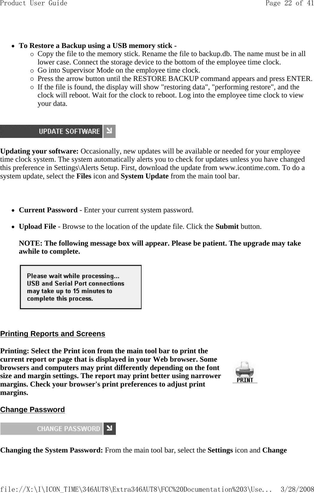  zTo Restore a Backup using a USB memory stick - {Copy the file to the memory stick. Rename the file to backup.db. The name must be in all lower case. Connect the storage device to the bottom of the employee time clock.  {Go into Supervisor Mode on the employee time clock.  {Press the arrow button until the RESTORE BACKUP command appears and press ENTER. {If the file is found, the display will show &quot;restoring data&quot;, &quot;performing restore&quot;, and the clock will reboot. Wait for the clock to reboot. Log into the employee time clock to view your data.    Updating your software: Occasionally, new updates will be available or needed for your employee time clock system. The system automatically alerts you to check for updates unless you have changed this preference in Settings\Alerts Setup. First, download the update from www.icontime.com. To do a system update, select the Files icon and System Update from the main tool bar.   zCurrent Password - Enter your current system password.   zUpload File - Browse to the location of the update file. Click the Submit button.   NOTE: The following message box will appear. Please be patient. The upgrade may take awhile to complete.     Printing Reports and Screens  Change Password  Changing the System Password: From the main tool bar, select the Settingsicon and Change Printing: Select the Print icon from the main tool bar to print the current report or page that is displayed in your Web browser. Some browsers and computers may print differently depending on the font size and margin settings. The report may print better using narrower margins. Check your browser&apos;s print preferences to adjust print margins.Page 22 of 41Product User Guide3/28/2008file://X:\I\ICON_TIME\346AUT8\Extra346AUT8\FCC%20Documentation%203\Use...