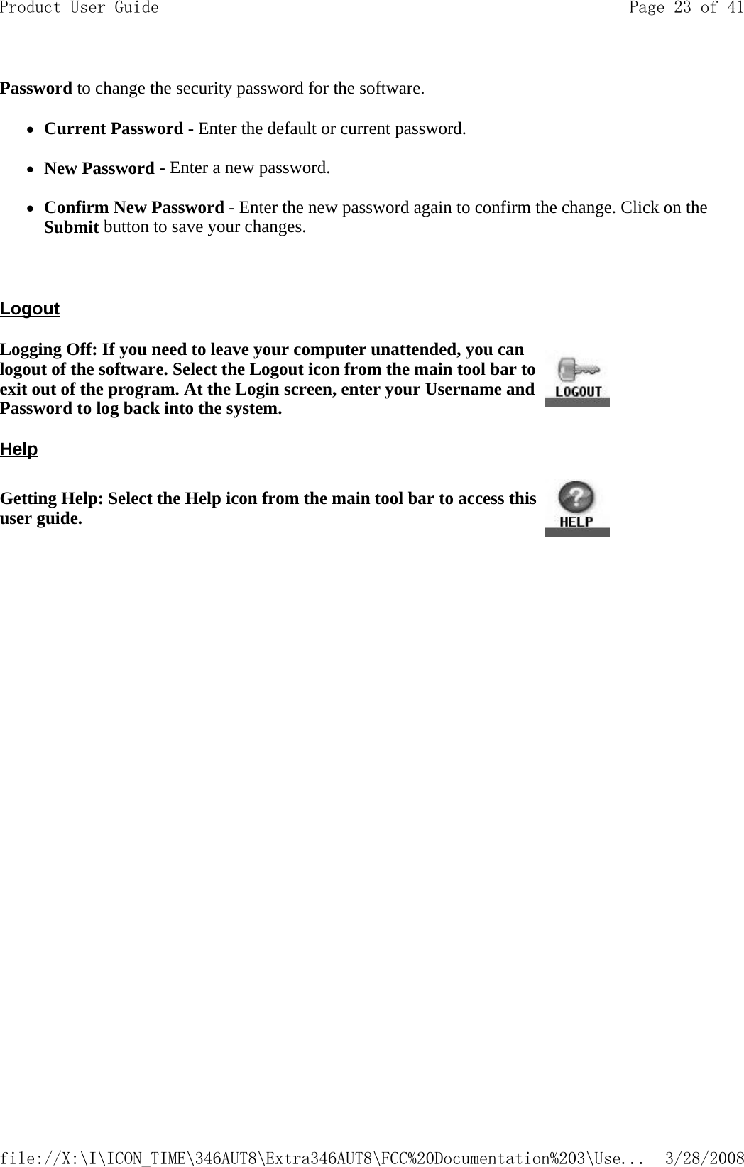 Password to change the security password for the software.  zCurrent Password - Enter the default or current password.   zNew Password - Enter a new password.   zConfirm New Password - Enter the new password again to confirm the change. Click on the Submit button to save your changes.    Logout  Help Logging Off: If you need to leave your computer unattended, you can logout of the software. Select the Logout icon from the main tool bar to exit out of the program. At the Login screen, enter your Username and Password to log back into the system.Getting Help: Select the Help icon from the main tool bar to access this user guide. Page 23 of 41Product User Guide3/28/2008file://X:\I\ICON_TIME\346AUT8\Extra346AUT8\FCC%20Documentation%203\Use...
