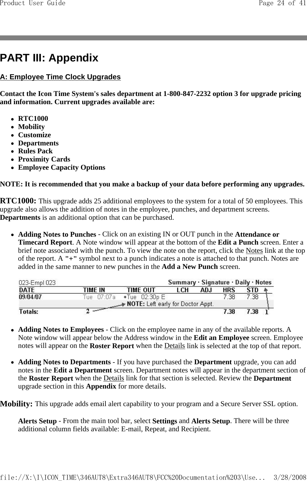PART III: Appendix A: Employee Time Clock Upgrades Contact the Icon Time System&apos;s sales department at 1-800-847-2232 option 3 for upgrade pricing and information. Current upgrades available are: zRTC1000  zMobility  zCustomize  zDepartments  zRules Pack  zProximity Cards  zEmployee Capacity Options  NOTE: It is recommended that you make a backup of your data before performing any upgrades.  RTC1000: This upgrade adds 25 additional employees to the system for a total of 50 employees. This upgrade also allows the addition of notes in the employee, punches, and department screens. Departments is an additional option that can be purchased.  zAdding Notes to Punches - Click on an existing IN or OUT punch in the Attendance or Timecard Report. A Note window will appear at the bottom of the Edit a Punch screen. Enter a brief note associated with the punch. To view the note on the report, click the Notes link at the top of the report. A &quot;+&quot; symbol next to a punch indicates a note is attached to that punch. Notes are added in the same manner to new punches in the Add a New Punch screen.      zAdding Notes to Employees - Click on the employee name in any of the available reports. A Note window will appear below the Address window in the Edit an Employee screen. Employee notes will appear on the Roster Report when the Details link is selected at the top of that report.  zAdding Notes to Departments - If you have purchased the Department upgrade, you can add notes in the Edit a Department screen. Department notes will appear in the department section of the Roster Report when the Details link for that section is selected. Review the Department upgrade section in this Appendix for more details.   Mobility: This upgrade adds email alert capability to your program and a Secure Server SSL option.   Alerts Setup - From the main tool bar, select Settings and Alerts Setup. There will be three additional column fields available: E-mail, Repeat, and Recipient.   Page 24 of 41Product User Guide3/28/2008file://X:\I\ICON_TIME\346AUT8\Extra346AUT8\FCC%20Documentation%203\Use...