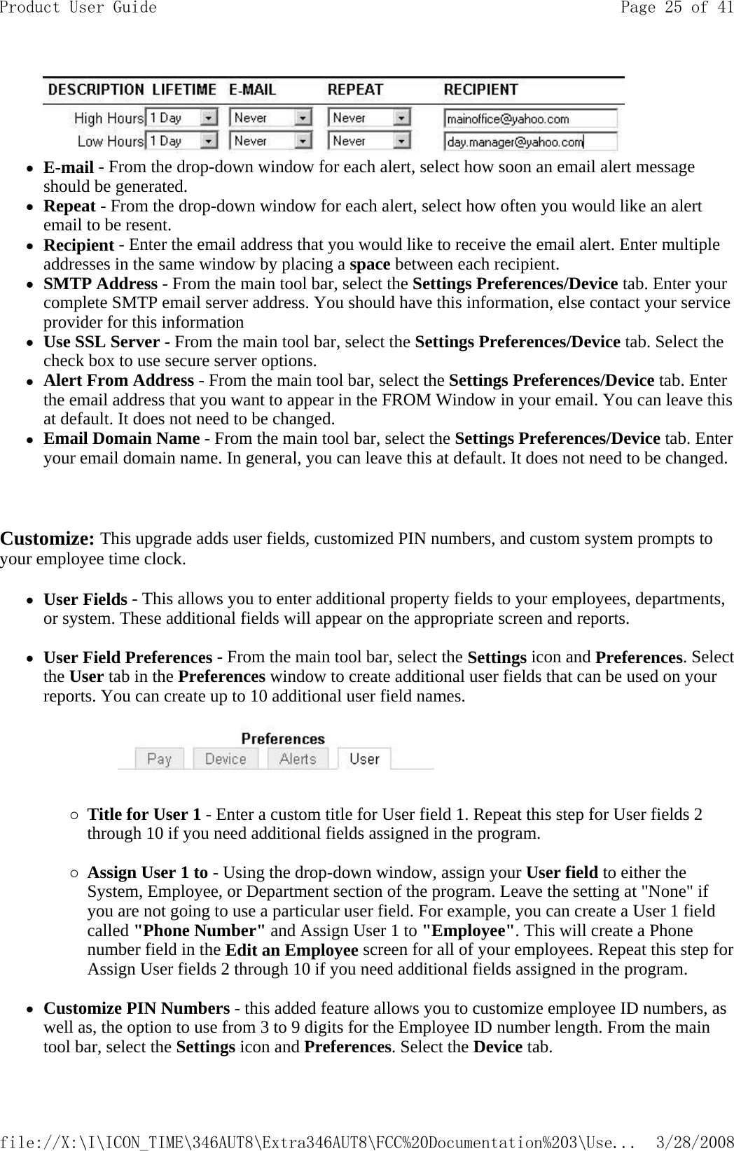  zE-mail - From the drop-down window for each alert, select how soon an email alert message should be generated.  zRepeat - From the drop-down window for each alert, select how often you would like an alert email to be resent.  zRecipient - Enter the email address that you would like to receive the email alert. Enter multiple addresses in the same window by placing a space between each recipient.  zSMTP Address - From the main tool bar, select the Settings Preferences/Device tab. Enter your complete SMTP email server address. You should have this information, else contact your service provider for this information  zUse SSL Server - From the main tool bar, select the Settings Preferences/Device tab. Select the check box to use secure server options.  zAlert From Address - From the main tool bar, select the Settings Preferences/Device tab. Enter the email address that you want to appear in the FROM Window in your email. You can leave this at default. It does not need to be changed.  zEmail Domain Name - From the main tool bar, select the Settings Preferences/Device tab. Enter your email domain name. In general, you can leave this at default. It does not need to be changed.   Customize: This upgrade adds user fields, customized PIN numbers, and custom system prompts to your employee time clock.   zUser Fields - This allows you to enter additional property fields to your employees, departments, or system. These additional fields will appear on the appropriate screen and reports.   zUser Field Preferences - From the main tool bar, select the Settings icon and Preferences. Select the User tab in the Preferences window to create additional user fields that can be used on your reports. You can create up to 10 additional user field names.           {Title for User 1 - Enter a custom title for User field 1. Repeat this step for User fields 2 through 10 if you need additional fields assigned in the program.   {Assign User 1 to - Using the drop-down window, assign your User field to either the System, Employee, or Department section of the program. Leave the setting at &quot;None&quot; if you are not going to use a particular user field. For example, you can create a User 1 field called &quot;Phone Number&quot; and Assign User 1 to &quot;Employee&quot;. This will create a Phone number field in the Edit an Employee screen for all of your employees. Repeat this step for Assign User fields 2 through 10 if you need additional fields assigned in the program.   zCustomize PIN Numbers - this added feature allows you to customize employee ID numbers, as well as, the option to use from 3 to 9 digits for the Employee ID number length. From the main tool bar, select the Settings icon and Preferences. Select the Device tab.  Page 25 of 41Product User Guide3/28/2008file://X:\I\ICON_TIME\346AUT8\Extra346AUT8\FCC%20Documentation%203\Use...