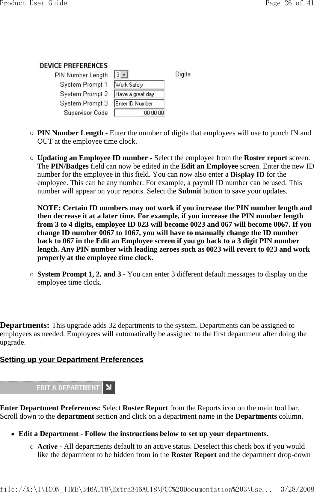       {PIN Number Length - Enter the number of digits that employees will use to punch IN and OUT at the employee time clock.   {Updating an Employee ID number - Select the employee from the Roster report screen. The PIN/Badges field can now be edited in the Edit an Employee screen. Enter the new ID number for the employee in this field. You can now also enter a Display ID for the employee. This can be any number. For example, a payroll ID number can be used. This number will appear on your reports. Select the Submit button to save your updates.   NOTE: Certain ID numbers may not work if you increase the PIN number length and then decrease it at a later time. For example, if you increase the PIN number length from 3 to 4 digits, employee ID 023 will become 0023 and 067 will become 0067. If you change ID number 0067 to 1067, you will have to manually change the ID number back to 067 in the Edit an Employee screen if you go back to a 3 digit PIN number length. Any PIN number with leading zeroes such as 0023 will revert to 023 and work properly at the employee time clock.   {System Prompt 1, 2, and 3 - You can enter 3 different default messages to display on the employee time clock.     Departments: This upgrade adds 32 departments to the system. Departments can be assigned to employees as needed. Employees will automatically be assigned to the first department after doing the upgrade. Setting up your Department Preferences    Enter Department Preferences: Select Roster Report from the Reports icon on the main tool bar. Scroll down to the department section and click on a department name in the Departments column. zEdit a Department - Follow the instructions below to set up your departments. {Active - All departments default to an active status. Deselect this check box if you would like the department to be hidden from in the Roster Report and the department drop-down Page 26 of 41Product User Guide3/28/2008file://X:\I\ICON_TIME\346AUT8\Extra346AUT8\FCC%20Documentation%203\Use...