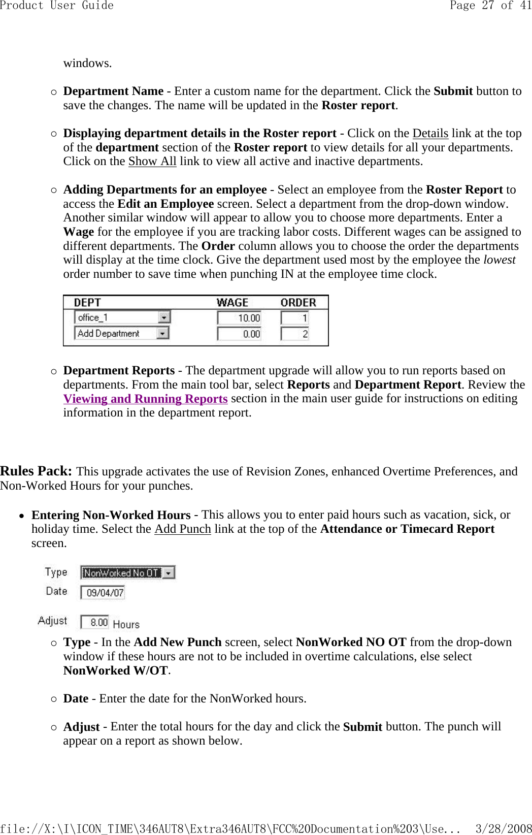 windows.   {Department Name - Enter a custom name for the department. Click the Submit button to save the changes. The name will be updated in the Roster report.   {Displaying department details in the Roster report - Click on the Details link at the top of the department section of the Roster report to view details for all your departments. Click on the Show All link to view all active and inactive departments.   {Adding Departments for an employee - Select an employee from the Roster Report to access the Edit an Employee screen. Select a department from the drop-down window. Another similar window will appear to allow you to choose more departments. Enter a Wage for the employee if you are tracking labor costs. Different wages can be assigned to different departments. The Order column allows you to choose the order the departments will display at the time clock. Give the department used most by the employee the lowest order number to save time when punching IN at the employee time clock.      {Department Reports - The department upgrade will allow you to run reports based on departments. From the main tool bar, select Reports and Department Report. Review the Viewing and Running Reports section in the main user guide for instructions on editing information in the department report.     Rules Pack: This upgrade activates the use of Revision Zones, enhanced Overtime Preferences, and Non-Worked Hours for your punches.   zEntering Non-Worked Hours - This allows you to enter paid hours such as vacation, sick, or holiday time. Select the Add Punch link at the top of the Attendance or Timecard Report screen.    {Type - In the Add New Punch screen, select NonWorked NO OT from the drop-down window if these hours are not to be included in overtime calculations, else select NonWorked W/OT.   {Date - Enter the date for the NonWorked hours.   {Adjust - Enter the total hours for the day and click the Submit button. The punch will appear on a report as shown below.   Page 27 of 41Product User Guide3/28/2008file://X:\I\ICON_TIME\346AUT8\Extra346AUT8\FCC%20Documentation%203\Use...