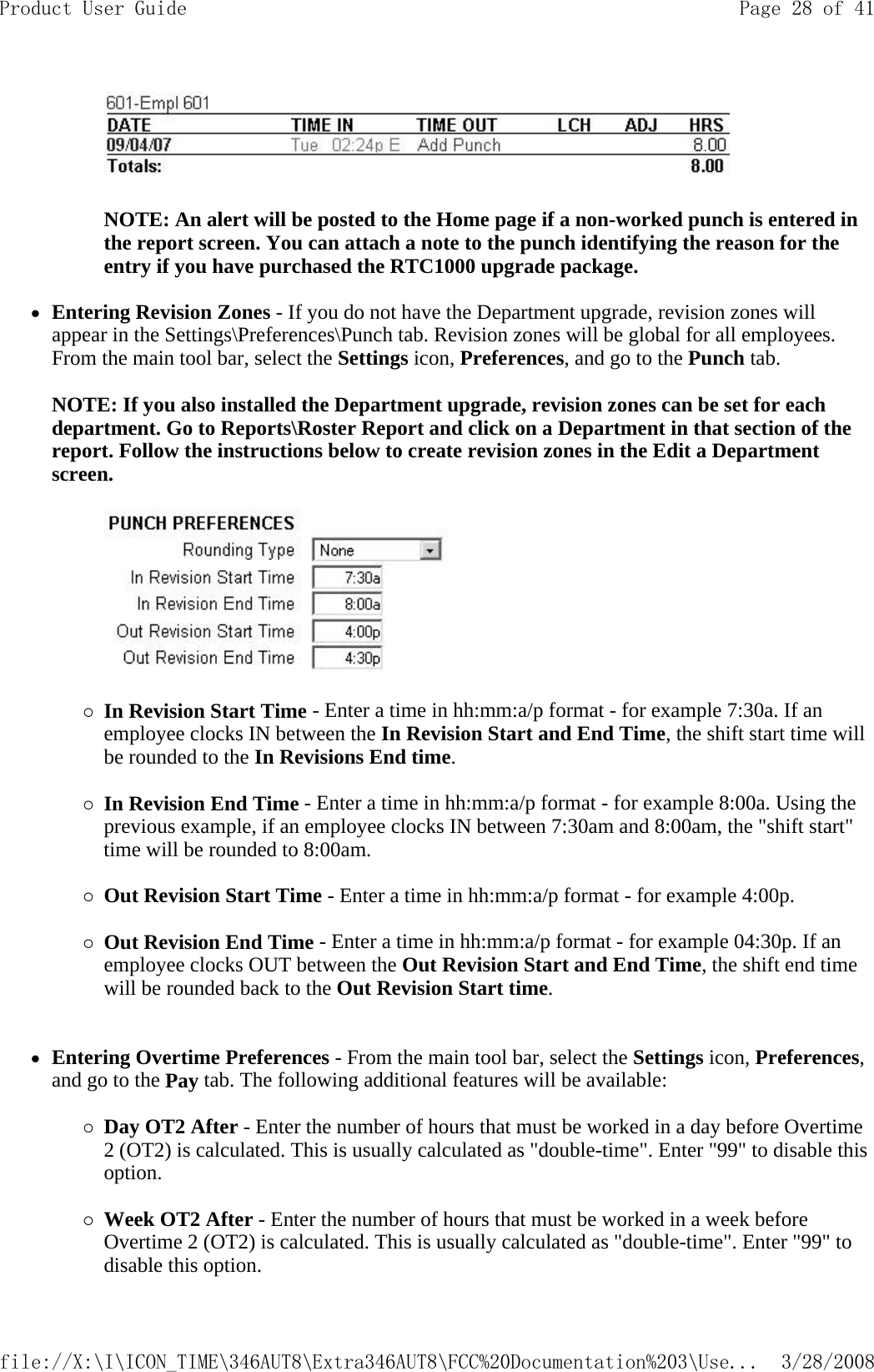    NOTE: An alert will be posted to the Home page if a non-worked punch is entered in the report screen. You can attach a note to the punch identifying the reason for the entry if you have purchased the RTC1000 upgrade package.   zEntering Revision Zones - If you do not have the Department upgrade, revision zones will appear in the Settings\Preferences\Punch tab. Revision zones will be global for all employees. From the main tool bar, select the Settings icon, Preferences, and go to the Punch tab.   NOTE: If you also installed the Department upgrade, revision zones can be set for each department. Go to Reports\Roster Report and click on a Department in that section of the report. Follow the instructions below to create revision zones in the Edit a Department screen.      {In Revision Start Time - Enter a time in hh:mm:a/p format - for example 7:30a. If an employee clocks IN between the In Revision Start and End Time, the shift start time will be rounded to the In Revisions End time.   {In Revision End Time - Enter a time in hh:mm:a/p format - for example 8:00a. Using the previous example, if an employee clocks IN between 7:30am and 8:00am, the &quot;shift start&quot; time will be rounded to 8:00am.   {Out Revision Start Time - Enter a time in hh:mm:a/p format - for example 4:00p.   {Out Revision End Time - Enter a time in hh:mm:a/p format - for example 04:30p. If an employee clocks OUT between the Out Revision Start and End Time, the shift end time will be rounded back to the Out Revision Start time.    zEntering Overtime Preferences - From the main tool bar, select the Settings icon, Preferences, and go to the Pay tab. The following additional features will be available:   {Day OT2 After - Enter the number of hours that must be worked in a day before Overtime 2 (OT2) is calculated. This is usually calculated as &quot;double-time&quot;. Enter &quot;99&quot; to disable this option.   {Week OT2 After - Enter the number of hours that must be worked in a week before Overtime 2 (OT2) is calculated. This is usually calculated as &quot;double-time&quot;. Enter &quot;99&quot; to disable this option.  Page 28 of 41Product User Guide3/28/2008file://X:\I\ICON_TIME\346AUT8\Extra346AUT8\FCC%20Documentation%203\Use...