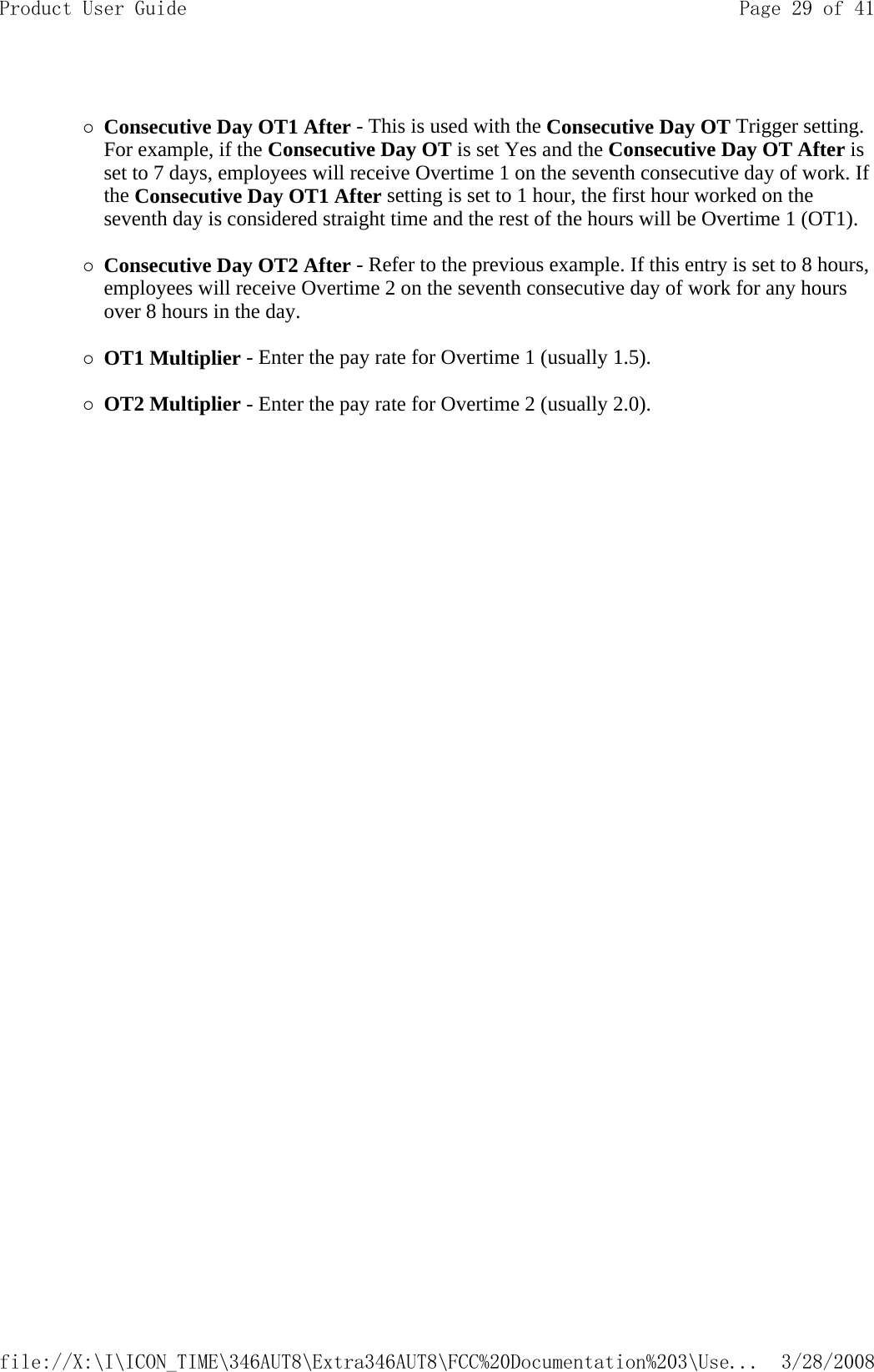  {Consecutive Day OT1 After - This is used with the Consecutive Day OT Trigger setting. For example, if the Consecutive Day OT is set Yes and the Consecutive Day OT After is set to 7 days, employees will receive Overtime 1 on the seventh consecutive day of work. If the Consecutive Day OT1 After setting is set to 1 hour, the first hour worked on the seventh day is considered straight time and the rest of the hours will be Overtime 1 (OT1).  {Consecutive Day OT2 After - Refer to the previous example. If this entry is set to 8 hours, employees will receive Overtime 2 on the seventh consecutive day of work for any hours over 8 hours in the day.   {OT1 Multiplier - Enter the pay rate for Overtime 1 (usually 1.5).   {OT2 Multiplier - Enter the pay rate for Overtime 2 (usually 2.0).    Page 29 of 41Product User Guide3/28/2008file://X:\I\ICON_TIME\346AUT8\Extra346AUT8\FCC%20Documentation%203\Use...