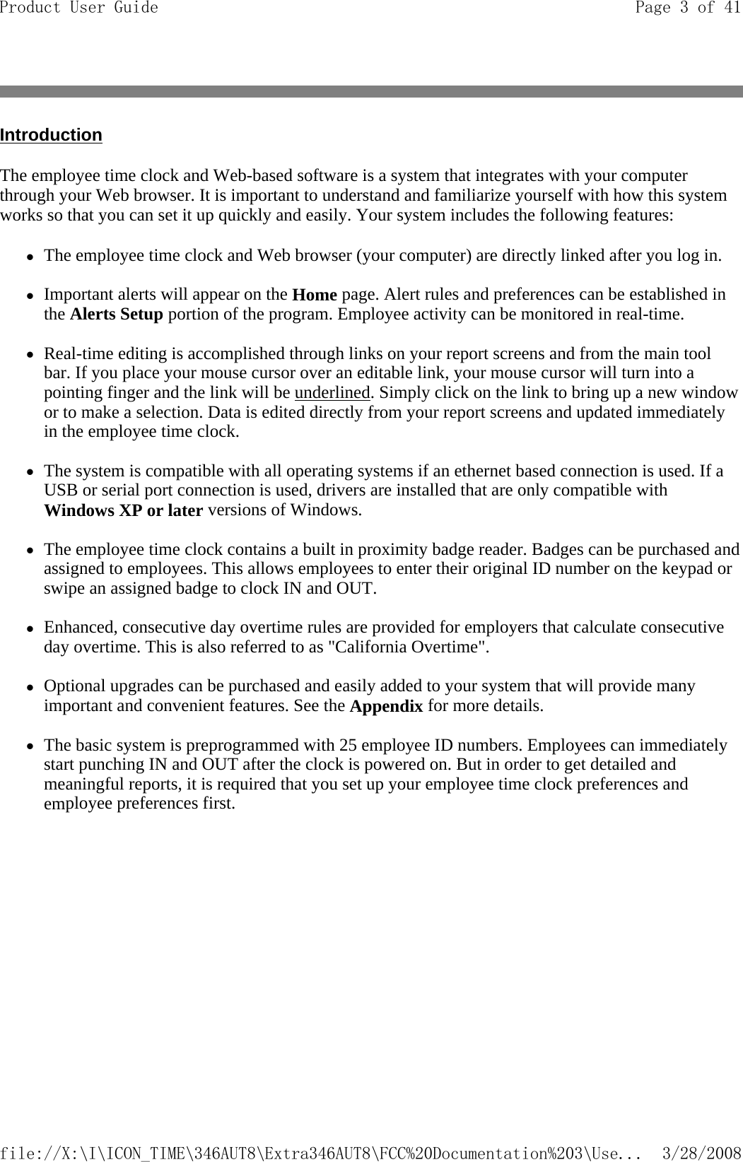 Introduction The employee time clock and Web-based software is a system that integrates with your computer through your Web browser. It is important to understand and familiarize yourself with how this system works so that you can set it up quickly and easily. Your system includes the following features: zThe employee time clock and Web browser (your computer) are directly linked after you log in.   zImportant alerts will appear on the Home page. Alert rules and preferences can be established in the Alerts Setup portion of the program. Employee activity can be monitored in real-time.   zReal-time editing is accomplished through links on your report screens and from the main tool bar. If you place your mouse cursor over an editable link, your mouse cursor will turn into a pointing finger and the link will be underlined. Simply click on the link to bring up a new window or to make a selection. Data is edited directly from your report screens and updated immediately in the employee time clock.   zThe system is compatible with all operating systems if an ethernet based connection is used. If a USB or serial port connection is used, drivers are installed that are only compatible with Windows XP or later versions of Windows.   zThe employee time clock contains a built in proximity badge reader. Badges can be purchased and assigned to employees. This allows employees to enter their original ID number on the keypad or swipe an assigned badge to clock IN and OUT.   zEnhanced, consecutive day overtime rules are provided for employers that calculate consecutive day overtime. This is also referred to as &quot;California Overtime&quot;.   zOptional upgrades can be purchased and easily added to your system that will provide many important and convenient features. See the Appendix for more details.   zThe basic system is preprogrammed with 25 employee ID numbers. Employees can immediately start punching IN and OUT after the clock is powered on. But in order to get detailed and meaningful reports, it is required that you set up your employee time clock preferences and employee preferences first. Page 3 of 41Product User Guide3/28/2008file://X:\I\ICON_TIME\346AUT8\Extra346AUT8\FCC%20Documentation%203\Use...