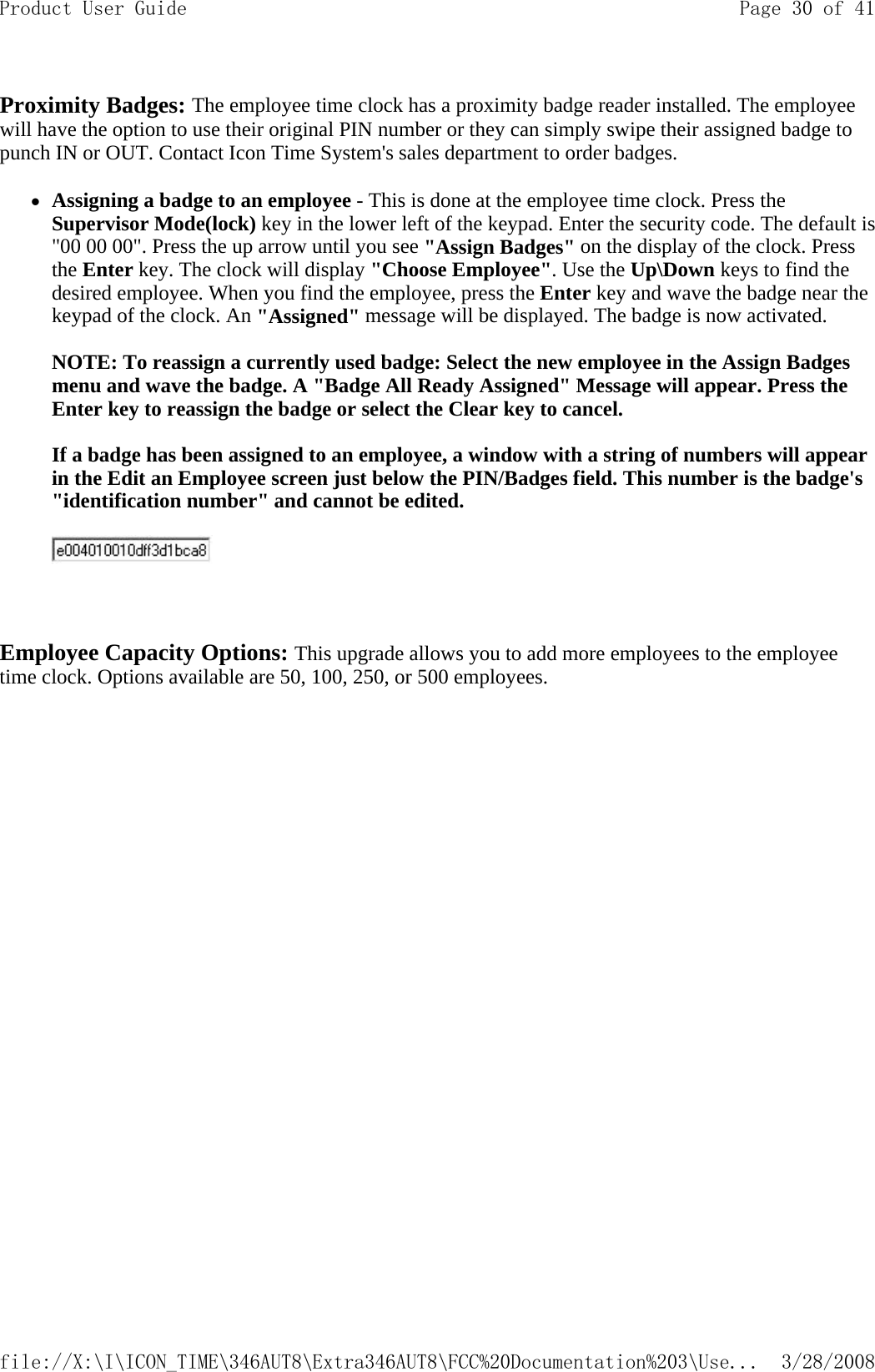 Proximity Badges: The employee time clock has a proximity badge reader installed. The employee will have the option to use their original PIN number or they can simply swipe their assigned badge to punch IN or OUT. Contact Icon Time System&apos;s sales department to order badges.  zAssigning a badge to an employee - This is done at the employee time clock. Press the Supervisor Mode(lock) key in the lower left of the keypad. Enter the security code. The default is &quot;00 00 00&quot;. Press the up arrow until you see &quot;Assign Badges&quot; on the display of the clock. Press the Enter key. The clock will display &quot;Choose Employee&quot;. Use the Up\Down keys to find the desired employee. When you find the employee, press the Enter key and wave the badge near the keypad of the clock. An &quot;Assigned&quot; message will be displayed. The badge is now activated.   NOTE: To reassign a currently used badge: Select the new employee in the Assign Badges menu and wave the badge. A &quot;Badge All Ready Assigned&quot; Message will appear. Press the Enter key to reassign the badge or select the Clear key to cancel.   If a badge has been assigned to an employee, a window with a string of numbers will appear in the Edit an Employee screen just below the PIN/Badges field. This number is the badge&apos;s &quot;identification number&quot; and cannot be edited.      Employee Capacity Options: This upgrade allows you to add more employees to the employee time clock. Options available are 50, 100, 250, or 500 employees. Page 30 of 41Product User Guide3/28/2008file://X:\I\ICON_TIME\346AUT8\Extra346AUT8\FCC%20Documentation%203\Use...