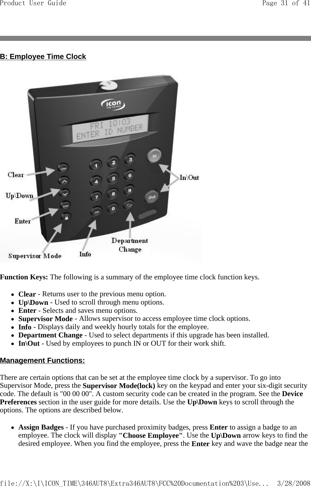 B: Employee Time Clock  Function Keys: The following is a summary of the employee time clock function keys.  zClear - Returns user to the previous menu option.  zUp\Down - Used to scroll through menu options.  zEnter - Selects and saves menu options.  zSupervisor Mode - Allows supervisor to access employee time clock options.  zInfo - Displays daily and weekly hourly totals for the employee.  zDepartment Change - Used to select departments if this upgrade has been installed.  zIn\Out - Used by employees to punch IN or OUT for their work shift.  Management Functions:  There are certain options that can be set at the employee time clock by a supervisor. To go into Supervisor Mode, press the Supervisor Mode(lock) key on the keypad and enter your six-digit security code. The default is &quot;00 00 00&quot;. A custom security code can be created in the program. See the Device Preferences section in the user guide for more details. Use the Up\Down keys to scroll through the options. The options are described below. zAssign Badges - If you have purchased proximity badges, press Enter to assign a badge to an employee. The clock will display &quot;Choose Employee&quot;. Use the Up\Down arrow keys to find the desired employee. When you find the employee, press the Enter key and wave the badge near the Page 31 of 41Product User Guide3/28/2008file://X:\I\ICON_TIME\346AUT8\Extra346AUT8\FCC%20Documentation%203\Use...
