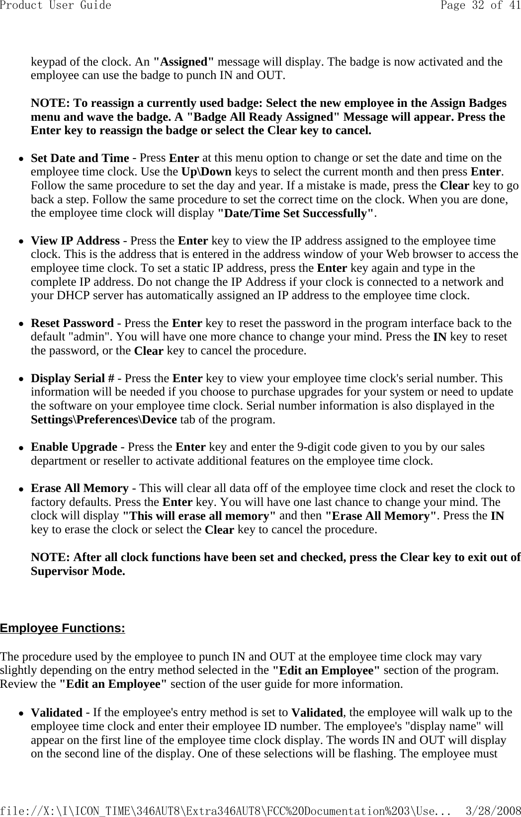 keypad of the clock. An &quot;Assigned&quot; message will display. The badge is now activated and the employee can use the badge to punch IN and OUT.   NOTE: To reassign a currently used badge: Select the new employee in the Assign Badges menu and wave the badge. A &quot;Badge All Ready Assigned&quot; Message will appear. Press the Enter key to reassign the badge or select the Clear key to cancel.   zSet Date and Time - Press Enter at this menu option to change or set the date and time on the employee time clock. Use the Up\Down keys to select the current month and then press Enter. Follow the same procedure to set the day and year. If a mistake is made, press the Clear key to go back a step. Follow the same procedure to set the correct time on the clock. When you are done, the employee time clock will display &quot;Date/Time Set Successfully&quot;.   zView IP Address - Press the Enter key to view the IP address assigned to the employee time clock. This is the address that is entered in the address window of your Web browser to access the employee time clock. To set a static IP address, press the Enter key again and type in the complete IP address. Do not change the IP Address if your clock is connected to a network and your DHCP server has automatically assigned an IP address to the employee time clock.   zReset Password - Press the Enter key to reset the password in the program interface back to the default &quot;admin&quot;. You will have one more chance to change your mind. Press the IN key to reset the password, or the Clear key to cancel the procedure.   zDisplay Serial # - Press the Enter key to view your employee time clock&apos;s serial number. This information will be needed if you choose to purchase upgrades for your system or need to update the software on your employee time clock. Serial number information is also displayed in the Settings\Preferences\Device tab of the program.   zEnable Upgrade - Press the Enter key and enter the 9-digit code given to you by our sales department or reseller to activate additional features on the employee time clock.   zErase All Memory - This will clear all data off of the employee time clock and reset the clock to factory defaults. Press the Enter key. You will have one last chance to change your mind. The clock will display &quot;This will erase all memory&quot; and then &quot;Erase All Memory&quot;. Press the IN key to erase the clock or select the Clear key to cancel the procedure.   NOTE: After all clock functions have been set and checked, press the Clear key to exit out of Supervisor Mode.    Employee Functions:  The procedure used by the employee to punch IN and OUT at the employee time clock may vary slightly depending on the entry method selected in the &quot;Edit an Employee&quot; section of the program. Review the &quot;Edit an Employee&quot; section of the user guide for more information. zValidated - If the employee&apos;s entry method is set to Validated, the employee will walk up to the employee time clock and enter their employee ID number. The employee&apos;s &quot;display name&quot; will appear on the first line of the employee time clock display. The words IN and OUT will display on the second line of the display. One of these selections will be flashing. The employee must Page 32 of 41Product User Guide3/28/2008file://X:\I\ICON_TIME\346AUT8\Extra346AUT8\FCC%20Documentation%203\Use...