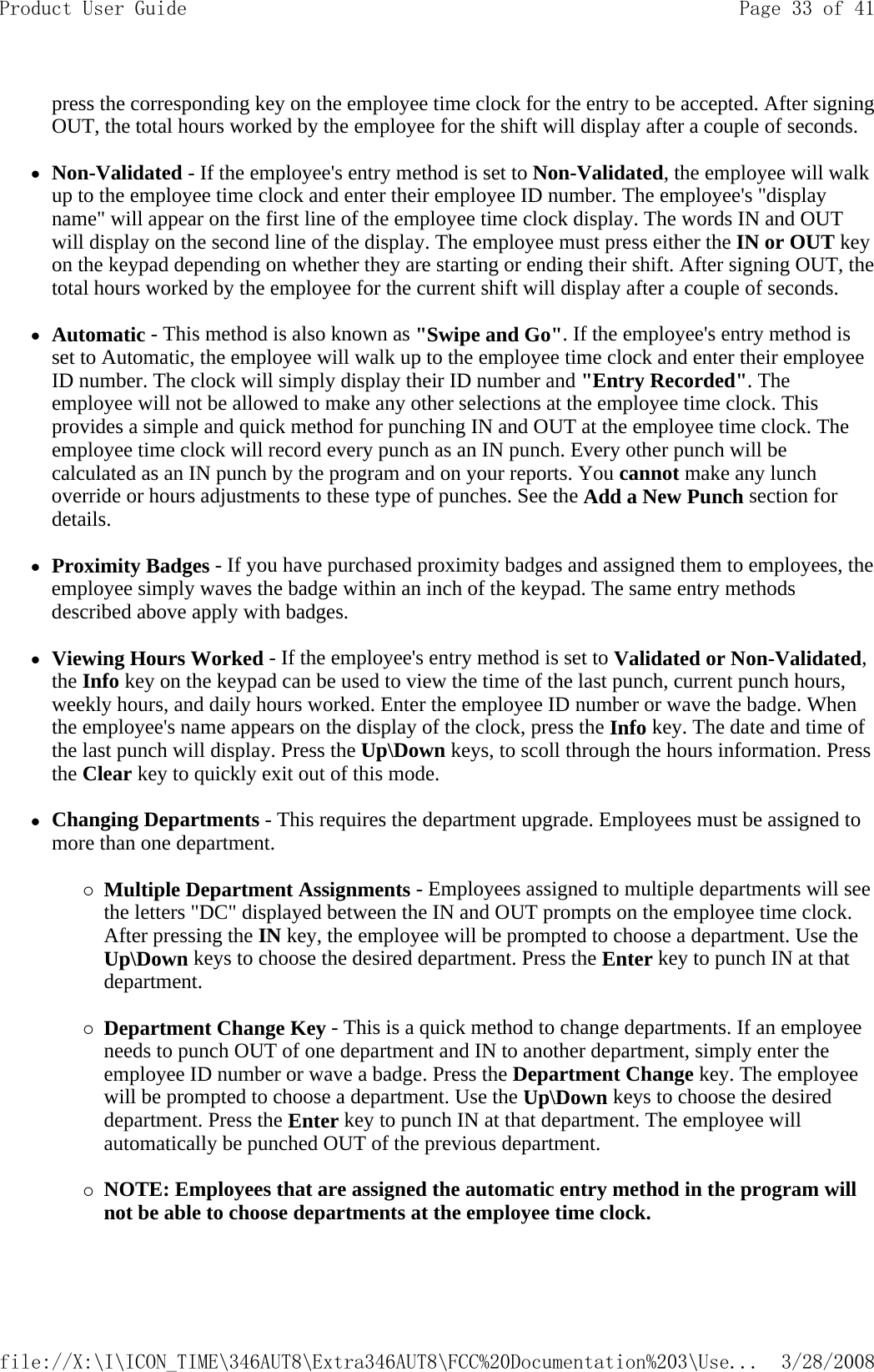 press the corresponding key on the employee time clock for the entry to be accepted. After signing OUT, the total hours worked by the employee for the shift will display after a couple of seconds.  zNon-Validated - If the employee&apos;s entry method is set to Non-Validated, the employee will walk up to the employee time clock and enter their employee ID number. The employee&apos;s &quot;display name&quot; will appear on the first line of the employee time clock display. The words IN and OUT will display on the second line of the display. The employee must press either the IN or OUT key on the keypad depending on whether they are starting or ending their shift. After signing OUT, the total hours worked by the employee for the current shift will display after a couple of seconds.   zAutomatic - This method is also known as &quot;Swipe and Go&quot;. If the employee&apos;s entry method is set to Automatic, the employee will walk up to the employee time clock and enter their employee ID number. The clock will simply display their ID number and &quot;Entry Recorded&quot;. The employee will not be allowed to make any other selections at the employee time clock. This provides a simple and quick method for punching IN and OUT at the employee time clock. The employee time clock will record every punch as an IN punch. Every other punch will be calculated as an IN punch by the program and on your reports. You cannot make any lunch override or hours adjustments to these type of punches. See the Add a New Punch section for details.   zProximity Badges - If you have purchased proximity badges and assigned them to employees, the employee simply waves the badge within an inch of the keypad. The same entry methods described above apply with badges.   zViewing Hours Worked - If the employee&apos;s entry method is set to Validated or Non-Validated, the Info key on the keypad can be used to view the time of the last punch, current punch hours, weekly hours, and daily hours worked. Enter the employee ID number or wave the badge. When the employee&apos;s name appears on the display of the clock, press the Info key. The date and time of the last punch will display. Press the Up\Down keys, to scoll through the hours information. Press the Clear key to quickly exit out of this mode.   zChanging Departments - This requires the department upgrade. Employees must be assigned to more than one department.  {Multiple Department Assignments - Employees assigned to multiple departments will see the letters &quot;DC&quot; displayed between the IN and OUT prompts on the employee time clock. After pressing the IN key, the employee will be prompted to choose a department. Use the Up\Down keys to choose the desired department. Press the Enter key to punch IN at that department.   {Department Change Key - This is a quick method to change departments. If an employee needs to punch OUT of one department and IN to another department, simply enter the employee ID number or wave a badge. Press the Department Change key. The employee will be prompted to choose a department. Use the Up\Down keys to choose the desired department. Press the Enter key to punch IN at that department. The employee will automatically be punched OUT of the previous department.   {NOTE: Employees that are assigned the automatic entry method in the program will not be able to choose departments at the employee time clock.  Page 33 of 41Product User Guide3/28/2008file://X:\I\ICON_TIME\346AUT8\Extra346AUT8\FCC%20Documentation%203\Use...