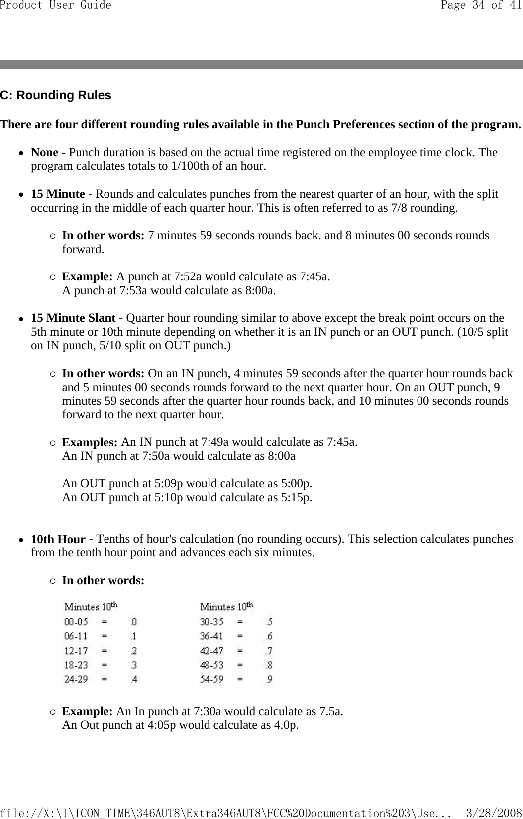 C: Rounding Rules There are four different rounding rules available in the Punch Preferences section of the program.zNone - Punch duration is based on the actual time registered on the employee time clock. The program calculates totals to 1/100th of an hour.   z15 Minute - Rounds and calculates punches from the nearest quarter of an hour, with the split occurring in the middle of each quarter hour. This is often referred to as 7/8 rounding.   {In other words: 7 minutes 59 seconds rounds back. and 8 minutes 00 seconds rounds forward.   {Example: A punch at 7:52a would calculate as 7:45a.  A punch at 7:53a would calculate as 8:00a.   z15 Minute Slant - Quarter hour rounding similar to above except the break point occurs on the 5th minute or 10th minute depending on whether it is an IN punch or an OUT punch. (10/5 split on IN punch, 5/10 split on OUT punch.)  {In other words: On an IN punch, 4 minutes 59 seconds after the quarter hour rounds back and 5 minutes 00 seconds rounds forward to the next quarter hour. On an OUT punch, 9 minutes 59 seconds after the quarter hour rounds back, and 10 minutes 00 seconds rounds forward to the next quarter hour.   {Examples: An IN punch at 7:49a would calculate as 7:45a.  An IN punch at 7:50a would calculate as 8:00a  An OUT punch at 5:09p would calculate as 5:00p.  An OUT punch at 5:10p would calculate as 5:15p.    z10th Hour - Tenths of hour&apos;s calculation (no rounding occurs). This selection calculates punches from the tenth hour point and advances each six minutes.   {In other words:      {Example: An In punch at 7:30a would calculate as 7.5a.  An Out punch at 4:05p would calculate as 4.0p. Page 34 of 41Product User Guide3/28/2008file://X:\I\ICON_TIME\346AUT8\Extra346AUT8\FCC%20Documentation%203\Use...