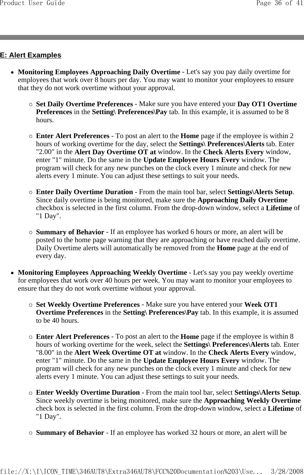 E: Alert Examples zMonitoring Employees Approaching Daily Overtime - Let&apos;s say you pay daily overtime for employees that work over 8 hours per day. You may want to monitor your employees to ensure that they do not work overtime without your approval.   {Set Daily Overtime Preferences - Make sure you have entered your Day OT1 Overtime Preferences in the Setting\ Preferences\Pay tab. In this example, it is assumed to be 8 hours.   {Enter Alert Preferences - To post an alert to the Home page if the employee is within 2 hours of working overtime for the day, select the Settings\ Preferences\Alerts tab. Enter &quot;2.00&quot; in the Alert Day Overtime OT at window. In the Check Alerts Every window, enter &quot;1&quot; minute. Do the same in the Update Employee Hours Every window. The program will check for any new punches on the clock every 1 minute and check for new alerts every 1 minute. You can adjust these settings to suit your needs.   {Enter Daily Overtime Duration - From the main tool bar, select Settings\Alerts Setup. Since daily overtime is being monitored, make sure the Approaching Daily Overtime checkbox is selected in the first column. From the drop-down window, select a Lifetime of &quot;1 Day&quot;.   {Summary of Behavior - If an employee has worked 6 hours or more, an alert will be posted to the home page warning that they are approaching or have reached daily overtime. Daily Overtime alerts will automatically be removed from the Home page at the end of every day.  zMonitoring Employees Approaching Weekly Overtime - Let&apos;s say you pay weekly overtime for employees that work over 40 hours per week. You may want to monitor your employees to ensure that they do not work overtime without your approval.   {Set Weekly Overtime Preferences - Make sure you have entered your Week OT1 Overtime Preferences in the Setting\ Preferences\Pay tab. In this example, it is assumed to be 40 hours.   {Enter Alert Preferences - To post an alert to the Home page if the employee is within 8 hours of working overtime for the week, select the Settings\ Preferences\Alerts tab. Enter &quot;8.00&quot; in the Alert Week Overtime OT at window. In the Check Alerts Every window, enter &quot;1&quot; minute. Do the same in the Update Employee Hours Every window. The program will check for any new punches on the clock every 1 minute and check for new alerts every 1 minute. You can adjust these settings to suit your needs.   {Enter Weekly Overtime Duration - From the main tool bar, select Settings\Alerts Setup. Since weekly overtime is being monitored, make sure the Approaching Weekly Overtime check box is selected in the first column. From the drop-down window, select a Lifetime of &quot;1 Day&quot;.   {Summary of Behavior - If an employee has worked 32 hours or more, an alert will be Page 36 of 41Product User Guide3/28/2008file://X:\I\ICON_TIME\346AUT8\Extra346AUT8\FCC%20Documentation%203\Use...