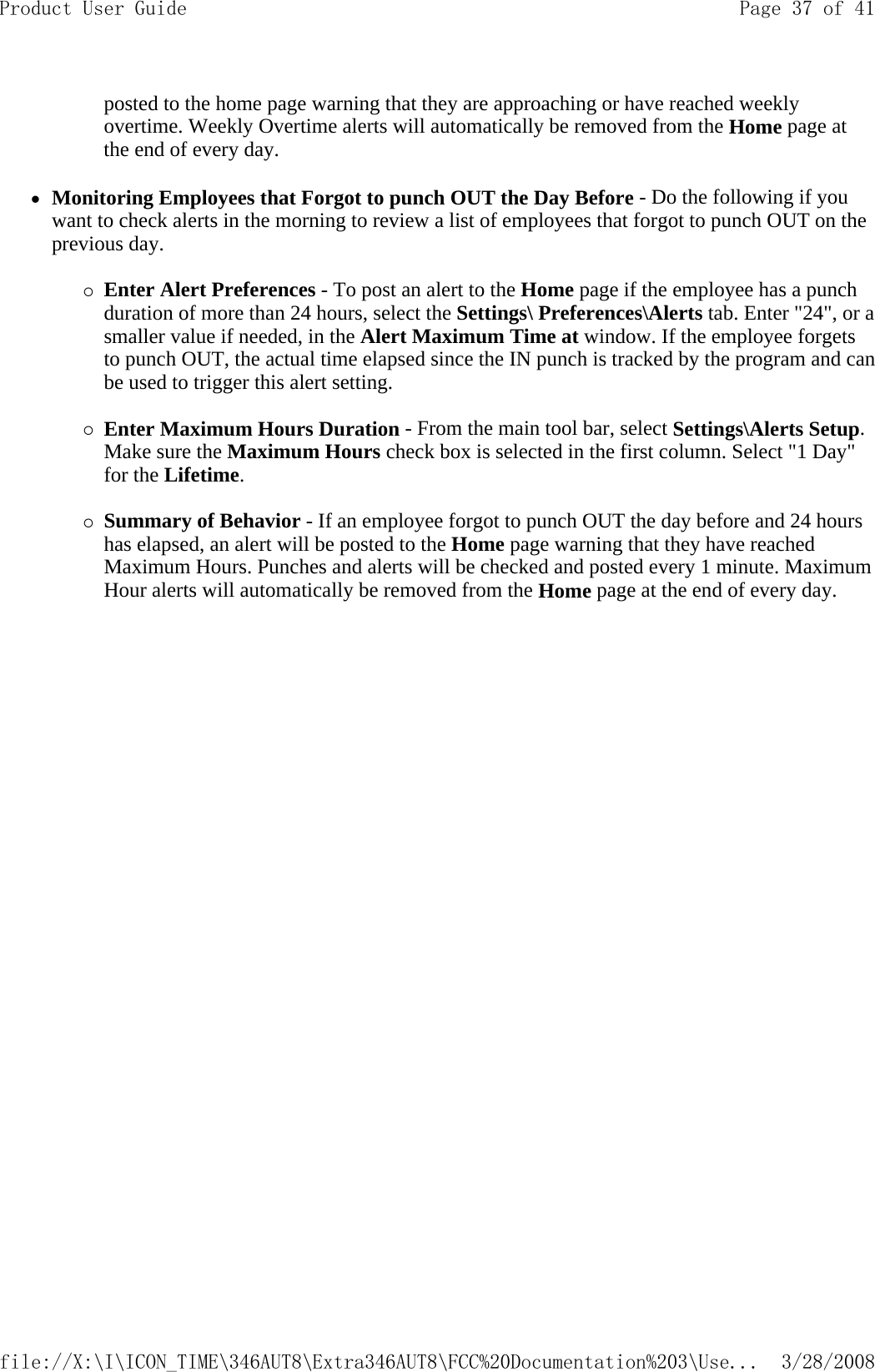 posted to the home page warning that they are approaching or have reached weekly overtime. Weekly Overtime alerts will automatically be removed from the Home page at the end of every day.  zMonitoring Employees that Forgot to punch OUT the Day Before - Do the following if you want to check alerts in the morning to review a list of employees that forgot to punch OUT on the previous day.  {Enter Alert Preferences - To post an alert to the Home page if the employee has a punch duration of more than 24 hours, select the Settings\ Preferences\Alerts tab. Enter &quot;24&quot;, or a smaller value if needed, in the Alert Maximum Time at window. If the employee forgets to punch OUT, the actual time elapsed since the IN punch is tracked by the program and can be used to trigger this alert setting.   {Enter Maximum Hours Duration - From the main tool bar, select Settings\Alerts Setup. Make sure the Maximum Hours check box is selected in the first column. Select &quot;1 Day&quot; for the Lifetime.   {Summary of Behavior - If an employee forgot to punch OUT the day before and 24 hours has elapsed, an alert will be posted to the Home page warning that they have reached Maximum Hours. Punches and alerts will be checked and posted every 1 minute. Maximum Hour alerts will automatically be removed from the Homepage at the end of every day. Page 37 of 41Product User Guide3/28/2008file://X:\I\ICON_TIME\346AUT8\Extra346AUT8\FCC%20Documentation%203\Use...