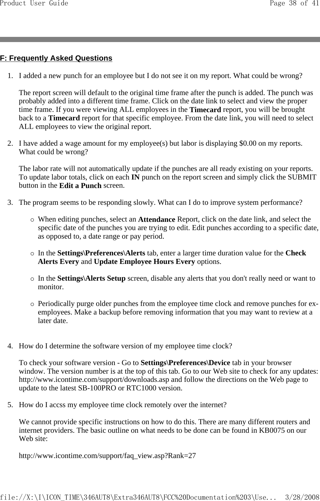 F: Frequently Asked Questions 1. I added a new punch for an employee but I do not see it on my report. What could be wrong?   The report screen will default to the original time frame after the punch is added. The punch was probably added into a different time frame. Click on the date link to select and view the proper time frame. If you were viewing ALL employees in the Timecard report, you will be brought back to a Timecard report for that specific employee. From the date link, you will need to select ALL employees to view the original report.   2. I have added a wage amount for my employee(s) but labor is displaying $0.00 on my reports. What could be wrong?   The labor rate will not automatically update if the punches are all ready existing on your reports. To update labor totals, click on each IN punch on the report screen and simply click the SUBMIT button in the Edit a Punch screen.   3. The program seems to be responding slowly. What can I do to improve system performance?   {When editing punches, select an Attendance Report, click on the date link, and select the specific date of the punches you are trying to edit. Edit punches according to a specific date, as opposed to, a date range or pay period.   {In the Settings\Preferences\Alerts tab, enter a larger time duration value for the Check Alerts Every and Update Employee Hours Every options.   {In the Settings\Alerts Setup screen, disable any alerts that you don&apos;t really need or want to monitor.   {Periodically purge older punches from the employee time clock and remove punches for ex-employees. Make a backup before removing information that you may want to review at a later date.   4. How do I determine the software version of my employee time clock?   To check your software version - Go to Settings\Preferences\Device tab in your browser window. The version number is at the top of this tab. Go to our Web site to check for any updates: http://www.icontime.com/support/downloads.asp and follow the directions on the Web page to update to the latest SB-100PRO or RTC1000 version.   5. How do I accss my employee time clock remotely over the internet?   We cannot provide specific instructions on how to do this. There are many different routers and internet providers. The basic outline on what needs to be done can be found in KB0075 on our Web site:   http://www.icontime.com/support/faq_view.asp?Rank=27 Page 38 of 41Product User Guide3/28/2008file://X:\I\ICON_TIME\346AUT8\Extra346AUT8\FCC%20Documentation%203\Use...