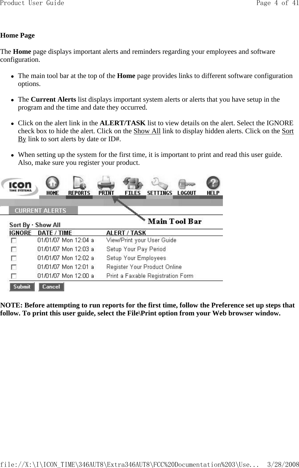 Home Page The Home page displays important alerts and reminders regarding your employees and software configuration.  zThe main tool bar at the top of the Home page provides links to different software configuration options.   zThe Current Alerts list displays important system alerts or alerts that you have setup in the program and the time and date they occurred.   zClick on the alert link in the ALERT/TASK list to view details on the alert. Select the IGNORE check box to hide the alert. Click on the Show All link to display hidden alerts. Click on the Sort By link to sort alerts by date or ID#.   zWhen setting up the system for the first time, it is important to print and read this user guide. Also, make sure you register your product.   NOTE: Before attempting to run reports for the first time, follow the Preference set up steps that follow. To print this user guide, select the File\Print option from your Web browser window.Page 4 of 41Product User Guide3/28/2008file://X:\I\ICON_TIME\346AUT8\Extra346AUT8\FCC%20Documentation%203\Use...