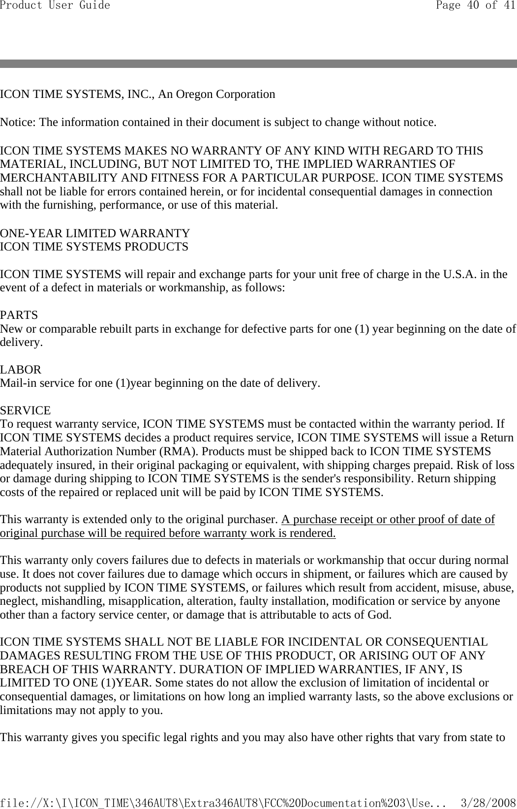 ICON TIME SYSTEMS, INC., An Oregon Corporation  Notice: The information contained in their document is subject to change without notice.  ICON TIME SYSTEMS MAKES NO WARRANTY OF ANY KIND WITH REGARD TO THIS MATERIAL, INCLUDING, BUT NOT LIMITED TO, THE IMPLIED WARRANTIES OF MERCHANTABILITY AND FITNESS FOR A PARTICULAR PURPOSE. ICON TIME SYSTEMS shall not be liable for errors contained herein, or for incidental consequential damages in connection with the furnishing, performance, or use of this material.  ONE-YEAR LIMITED WARRANTY  ICON TIME SYSTEMS PRODUCTS   ICON TIME SYSTEMS will repair and exchange parts for your unit free of charge in the U.S.A. in the event of a defect in materials or workmanship, as follows:   PARTS New or comparable rebuilt parts in exchange for defective parts for one (1) year beginning on the date of delivery.   LABOR Mail-in service for one (1)year beginning on the date of delivery.   SERVICE To request warranty service, ICON TIME SYSTEMS must be contacted within the warranty period. If ICON TIME SYSTEMS decides a product requires service, ICON TIME SYSTEMS will issue a Return Material Authorization Number (RMA). Products must be shipped back to ICON TIME SYSTEMS adequately insured, in their original packaging or equivalent, with shipping charges prepaid. Risk of loss or damage during shipping to ICON TIME SYSTEMS is the sender&apos;s responsibility. Return shipping costs of the repaired or replaced unit will be paid by ICON TIME SYSTEMS.   This warranty is extended only to the original purchaser. A purchase receipt or other proof of date of original purchase will be required before warranty work is rendered.   This warranty only covers failures due to defects in materials or workmanship that occur during normal use. It does not cover failures due to damage which occurs in shipment, or failures which are caused by products not supplied by ICON TIME SYSTEMS, or failures which result from accident, misuse, abuse, neglect, mishandling, misapplication, alteration, faulty installation, modification or service by anyone other than a factory service center, or damage that is attributable to acts of God.   ICON TIME SYSTEMS SHALL NOT BE LIABLE FOR INCIDENTAL OR CONSEQUENTIAL DAMAGES RESULTING FROM THE USE OF THIS PRODUCT, OR ARISING OUT OF ANY BREACH OF THIS WARRANTY. DURATION OF IMPLIED WARRANTIES, IF ANY, IS LIMITED TO ONE (1)YEAR. Some states do not allow the exclusion of limitation of incidental or consequential damages, or limitations on how long an implied warranty lasts, so the above exclusions or limitations may not apply to you.   This warranty gives you specific legal rights and you may also have other rights that vary from state to Page 40 of 41Product User Guide3/28/2008file://X:\I\ICON_TIME\346AUT8\Extra346AUT8\FCC%20Documentation%203\Use...