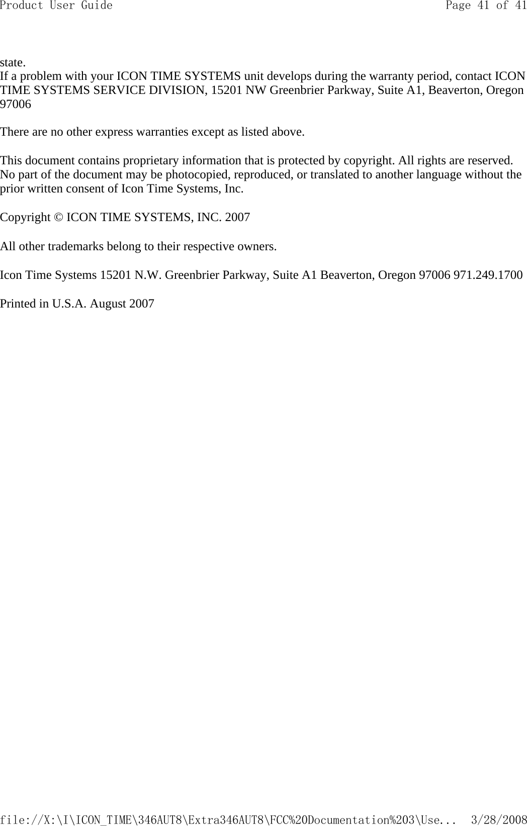 state.  If a problem with your ICON TIME SYSTEMS unit develops during the warranty period, contact ICON TIME SYSTEMS SERVICE DIVISION, 15201 NW Greenbrier Parkway, Suite A1, Beaverton, Oregon 97006   There are no other express warranties except as listed above.  This document contains proprietary information that is protected by copyright. All rights are reserved. No part of the document may be photocopied, reproduced, or translated to another language without the prior written consent of Icon Time Systems, Inc.  Copyright © ICON TIME SYSTEMS, INC. 2007  All other trademarks belong to their respective owners.  Icon Time Systems 15201 N.W. Greenbrier Parkway, Suite A1 Beaverton, Oregon 97006 971.249.1700 Printed in U.S.A. August 2007  Page 41 of 41Product User Guide3/28/2008file://X:\I\ICON_TIME\346AUT8\Extra346AUT8\FCC%20Documentation%203\Use...