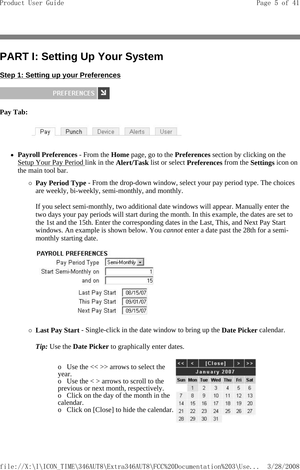 PART I: Setting Up Your System Step 1: Setting up your Preferences  Pay Tab:            zPayroll Preferences - From the Home page, go to the Preferences section by clicking on the Setup Your Pay Period link in the Alert/Task list or select Preferences from the Settings icon on the main tool bar. {Pay Period Type - From the drop-down window, select your pay period type. The choices are weekly, bi-weekly, semi-monthly, and monthly.   If you select semi-monthly, two additional date windows will appear. Manually enter the two days your pay periods will start during the month. In this example, the dates are set to the 1st and the 15th. Enter the corresponding dates in the Last, This, and Next Pay Start windows. An example is shown below. You cannot enter a date past the 28th for a semi- monthly starting date.      {Last Pay Start - Single-click in the date window to bring up the Date Picker calendar. Tip: Use the Date Picker to graphically enter dates.    o   Use the &lt;&lt; &gt;&gt; arrows to select the year.  o   Use the &lt; &gt; arrows to scroll to the previous or next month, respectively.  o   Click on the day of the month in the calendar.  o   Click on [Close] to hide the calendar. Page 5 of 41Product User Guide3/28/2008file://X:\I\ICON_TIME\346AUT8\Extra346AUT8\FCC%20Documentation%203\Use...