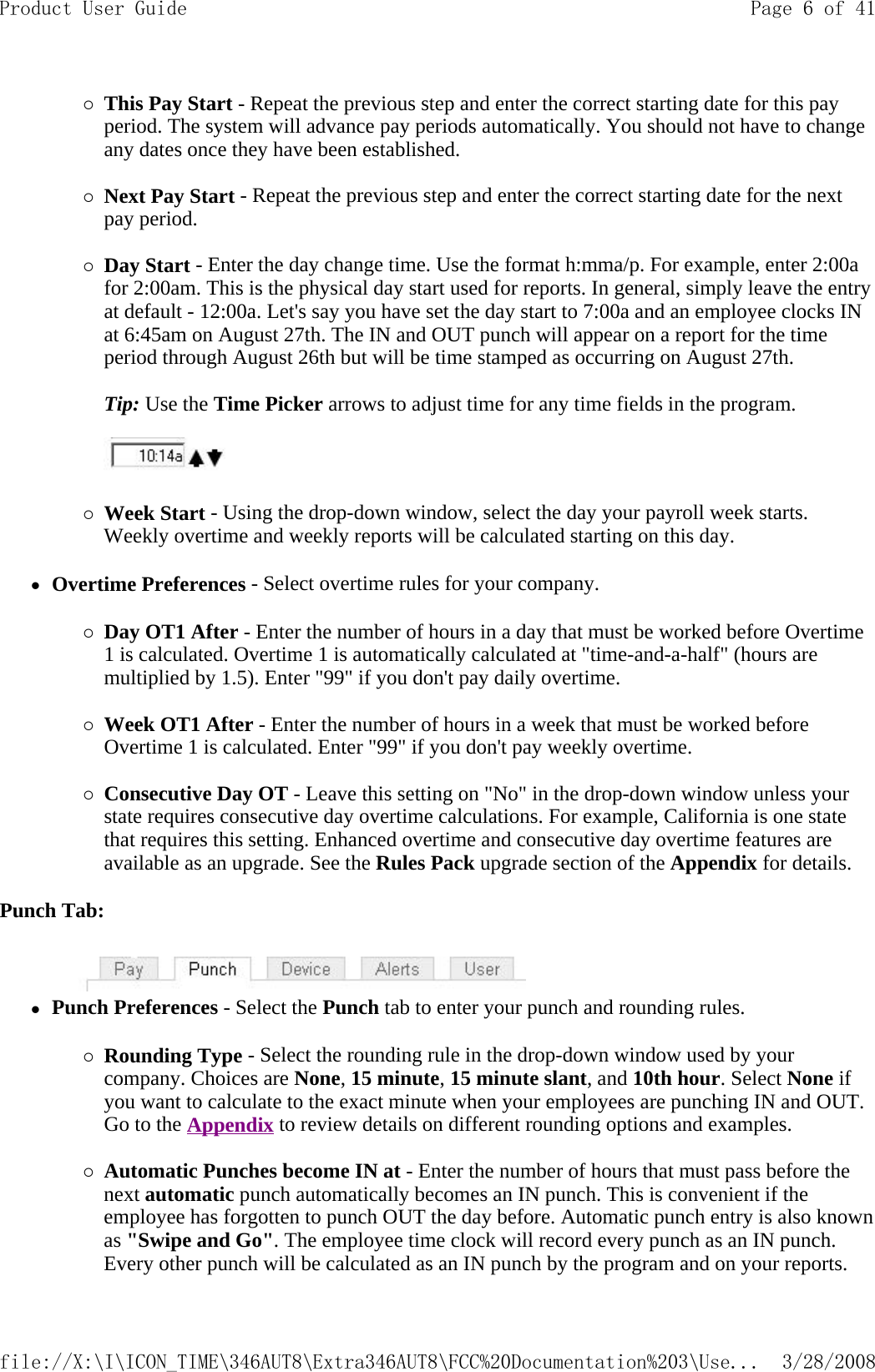 {This Pay Start - Repeat the previous step and enter the correct starting date for this pay period. The system will advance pay periods automatically. You should not have to change any dates once they have been established.   {Next Pay Start - Repeat the previous step and enter the correct starting date for the next pay period.   {Day Start - Enter the day change time. Use the format h:mma/p. For example, enter 2:00a for 2:00am. This is the physical day start used for reports. In general, simply leave the entry at default - 12:00a. Let&apos;s say you have set the day start to 7:00a and an employee clocks IN at 6:45am on August 27th. The IN and OUT punch will appear on a report for the time period through August 26th but will be time stamped as occurring on August 27th.   Tip: Use the Time Picker arrows to adjust time for any time fields in the program.      {Week Start - Using the drop-down window, select the day your payroll week starts. Weekly overtime and weekly reports will be calculated starting on this day.  zOvertime Preferences - Select overtime rules for your company. {Day OT1 After - Enter the number of hours in a day that must be worked before Overtime 1 is calculated. Overtime 1 is automatically calculated at &quot;time-and-a-half&quot; (hours are multiplied by 1.5). Enter &quot;99&quot; if you don&apos;t pay daily overtime.   {Week OT1 After - Enter the number of hours in a week that must be worked before Overtime 1 is calculated. Enter &quot;99&quot; if you don&apos;t pay weekly overtime.   {Consecutive Day OT - Leave this setting on &quot;No&quot; in the drop-down window unless your state requires consecutive day overtime calculations. For example, California is one state that requires this setting. Enhanced overtime and consecutive day overtime features are available as an upgrade. See the Rules Pack upgrade section of the Appendix for details.   Punch Tab:          zPunch Preferences - Select the Punch tab to enter your punch and rounding rules. {Rounding Type - Select the rounding rule in the drop-down window used by your company. Choices are None, 15 minute, 15 minute slant, and 10th hour. Select None if you want to calculate to the exact minute when your employees are punching IN and OUT. Go to the Appendix to review details on different rounding options and examples.   {Automatic Punches become IN at - Enter the number of hours that must pass before the next automatic punch automatically becomes an IN punch. This is convenient if the employee has forgotten to punch OUT the day before. Automatic punch entry is also known as &quot;Swipe and Go&quot;. The employee time clock will record every punch as an IN punch. Every other punch will be calculated as an IN punch by the program and on your reports. Page 6 of 41Product User Guide3/28/2008file://X:\I\ICON_TIME\346AUT8\Extra346AUT8\FCC%20Documentation%203\Use...