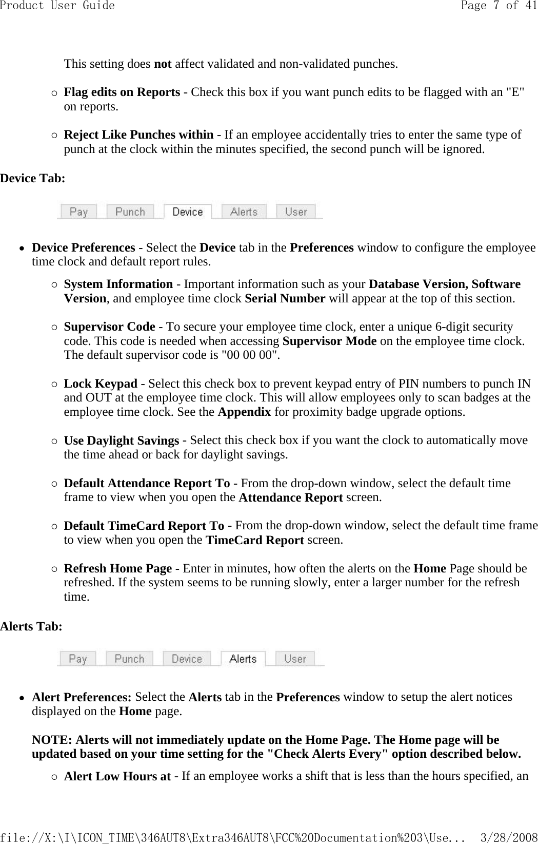 This setting does not affect validated and non-validated punches.   {Flag edits on Reports - Check this box if you want punch edits to be flagged with an &quot;E&quot; on reports.   {Reject Like Punches within - If an employee accidentally tries to enter the same type of punch at the clock within the minutes specified, the second punch will be ignored. Device Tab:           zDevice Preferences - Select the Device tab in the Preferences window to configure the employee time clock and default report rules. {System Information - Important information such as your Database Version, Software Version, and employee time clock Serial Number will appear at the top of this section.   {Supervisor Code - To secure your employee time clock, enter a unique 6-digit security code. This code is needed when accessing Supervisor Mode on the employee time clock. The default supervisor code is &quot;00 00 00&quot;.   {Lock Keypad - Select this check box to prevent keypad entry of PIN numbers to punch IN and OUT at the employee time clock. This will allow employees only to scan badges at the employee time clock. See the Appendix for proximity badge upgrade options.   {Use Daylight Savings - Select this check box if you want the clock to automatically move the time ahead or back for daylight savings.   {Default Attendance Report To - From the drop-down window, select the default time frame to view when you open the Attendance Report screen.   {Default TimeCard Report To - From the drop-down window, select the default time frame to view when you open the TimeCard Report screen.   {Refresh Home Page - Enter in minutes, how often the alerts on the Home Page should be refreshed. If the system seems to be running slowly, enter a larger number for the refresh time.  Alerts Tab:           zAlert Preferences: Select the Alerts tab in the Preferences window to setup the alert notices displayed on the Home page.   NOTE: Alerts will not immediately update on the Home Page. The Home page will be updated based on your time setting for the &quot;Check Alerts Every&quot; option described below. {Alert Low Hours at - If an employee works a shift that is less than the hours specified, an Page 7 of 41Product User Guide3/28/2008file://X:\I\ICON_TIME\346AUT8\Extra346AUT8\FCC%20Documentation%203\Use...