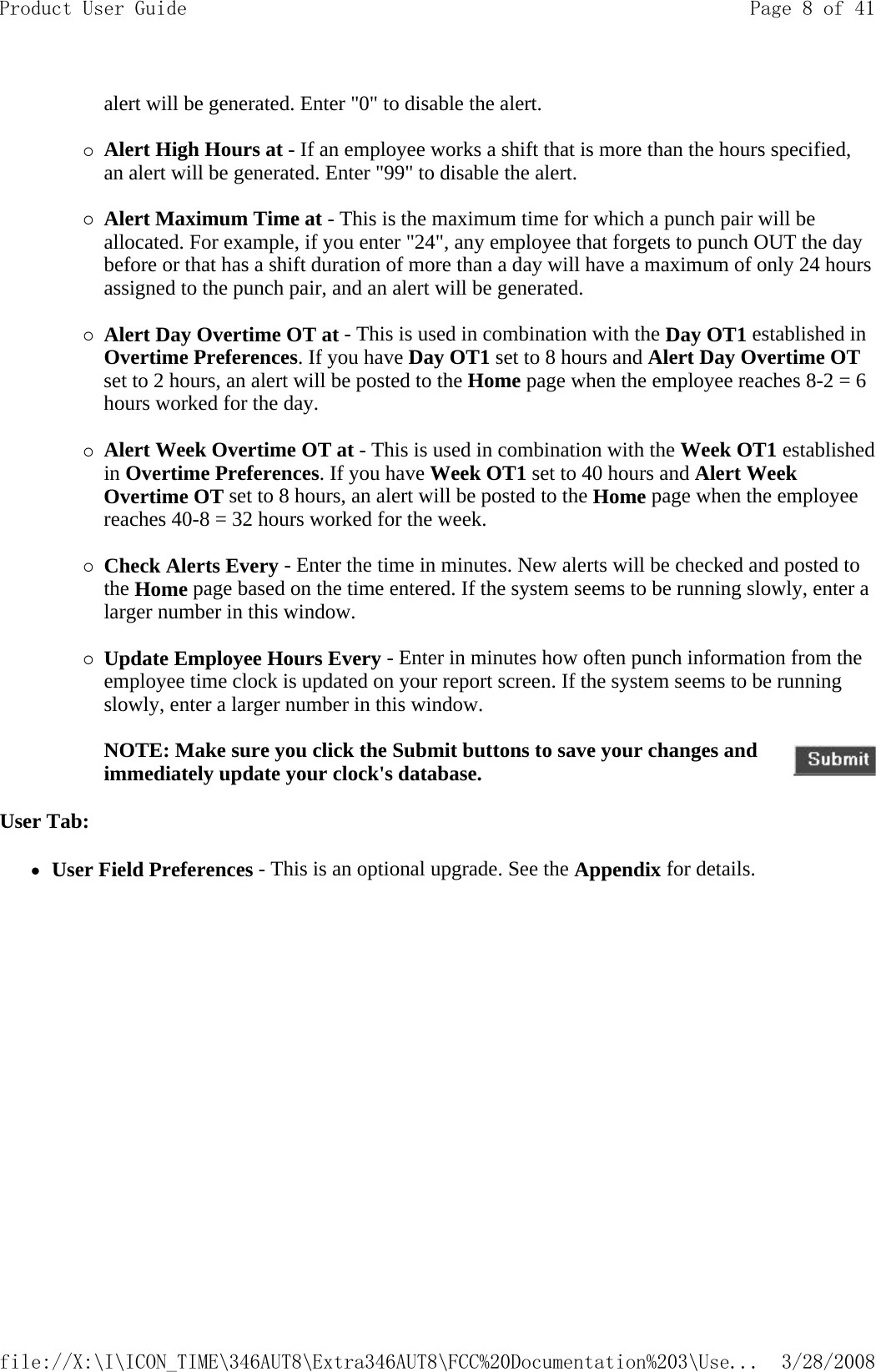 alert will be generated. Enter &quot;0&quot; to disable the alert.   {Alert High Hours at - If an employee works a shift that is more than the hours specified, an alert will be generated. Enter &quot;99&quot; to disable the alert.   {Alert Maximum Time at - This is the maximum time for which a punch pair will be allocated. For example, if you enter &quot;24&quot;, any employee that forgets to punch OUT the day before or that has a shift duration of more than a day will have a maximum of only 24 hours assigned to the punch pair, and an alert will be generated.   {Alert Day Overtime OT at - This is used in combination with the Day OT1 established in Overtime Preferences. If you have Day OT1 set to 8 hours and Alert Day Overtime OT set to 2 hours, an alert will be posted to the Home page when the employee reaches 8-2 = 6 hours worked for the day.   {Alert Week Overtime OT at - This is used in combination with the Week OT1 established in Overtime Preferences. If you have Week OT1 set to 40 hours and Alert Week Overtime OT set to 8 hours, an alert will be posted to the Home page when the employee reaches 40-8 = 32 hours worked for the week.   {Check Alerts Every - Enter the time in minutes. New alerts will be checked and posted to the Home page based on the time entered. If the system seems to be running slowly, enter a larger number in this window.   {Update Employee Hours Every - Enter in minutes how often punch information from the employee time clock is updated on your report screen. If the system seems to be running slowly, enter a larger number in this window.   User Tab: zUser Field Preferences - This is an optional upgrade. See the Appendix for details.    NOTE: Make sure you click the Submit buttons to save your changes and immediately update your clock&apos;s database.Page 8 of 41Product User Guide3/28/2008file://X:\I\ICON_TIME\346AUT8\Extra346AUT8\FCC%20Documentation%203\Use...