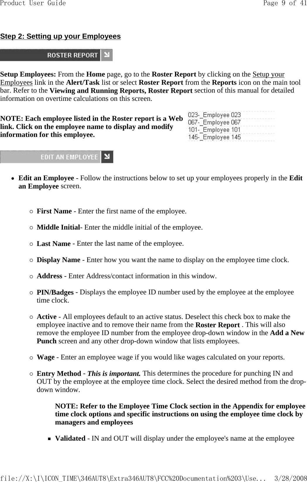 Step 2: Setting up your Employees  Setup Employees: From the Home page, go to the Roster Report by clicking on the Setup your Employees link in the Alert/Task list or select Roster Report from the Reports icon on the main tool bar. Refer to the Viewing and Running Reports, Roster Report section of this manual for detailed information on overtime calculations on this screen.  zEdit an Employee - Follow the instructions below to set up your employees properly in the Edit an Employee screen.  {First Name - Enter the first name of the employee.   {Middle Initial- Enter the middle initial of the employee.   {Last Name - Enter the last name of the employee.   {Display Name - Enter how you want the name to display on the employee time clock.   {Address - Enter Address/contact information in this window.   {PIN/Badges - Displays the employee ID number used by the employee at the employee time clock.   {Active - All employees default to an active status. Deselect this check box to make the employee inactive and to remove their name from the Roster Report . This will also remove the employee ID number from the employee drop-down window in the Add a New Punch screen and any other drop-down window that lists employees.   {Wage - Enter an employee wage if you would like wages calculated on your reports.   {Entry Method - This is important. This determines the procedure for punching IN and OUT by the employee at the employee time clock. Select the desired method from the drop-down window.  NOTE: Refer to the Employee Time Clock section in the Appendix for employee time clock options and specific instructions on using the employee time clock by managers and employees   Validated - IN and OUT will display under the employee&apos;s name at the employee NOTE: Each employee listed in the Roster report is a Web link. Click on the employee name to display and modify information for this employee. Page 9 of 41Product User Guide3/28/2008file://X:\I\ICON_TIME\346AUT8\Extra346AUT8\FCC%20Documentation%203\Use...