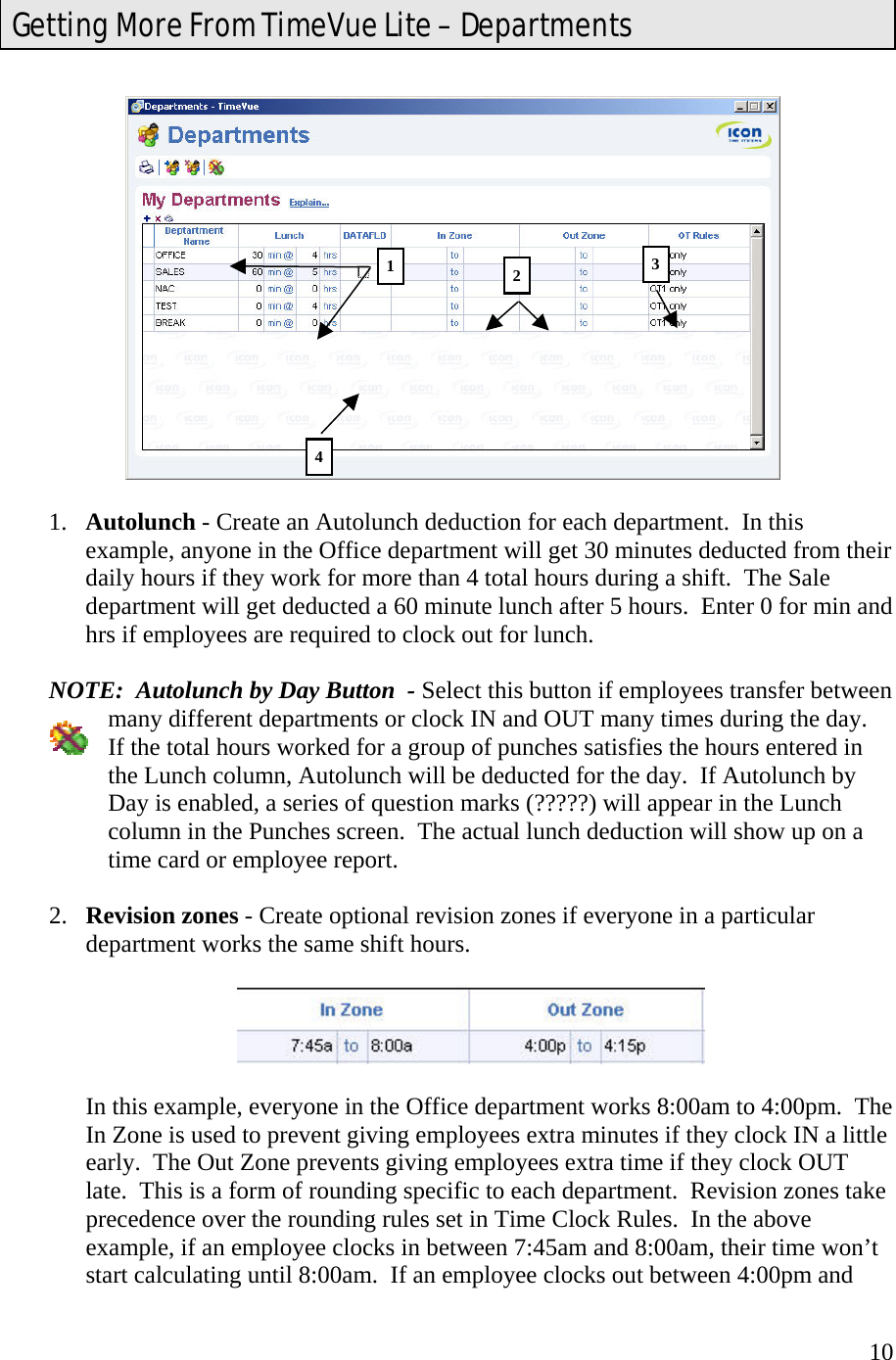  10   1.  Autolunch - Create an Autolunch deduction for each department.  In this example, anyone in the Office department will get 30 minutes deducted from their daily hours if they work for more than 4 total hours during a shift.  The Sale department will get deducted a 60 minute lunch after 5 hours.  Enter 0 for min and hrs if employees are required to clock out for lunch.  NOTE:  Autolunch by Day Button  - Select this button if employees transfer between many different departments or clock IN and OUT many times during the day.  If the total hours worked for a group of punches satisfies the hours entered in the Lunch column, Autolunch will be deducted for the day.  If Autolunch by Day is enabled, a series of question marks (?????) will appear in the Lunch column in the Punches screen.  The actual lunch deduction will show up on a time card or employee report.  2.  Revision zones - Create optional revision zones if everyone in a particular department works the same shift hours.      In this example, everyone in the Office department works 8:00am to 4:00pm.  The In Zone is used to prevent giving employees extra minutes if they clock IN a little early.  The Out Zone prevents giving employees extra time if they clock OUT late.  This is a form of rounding specific to each department.  Revision zones take precedence over the rounding rules set in Time Clock Rules.  In the above example, if an employee clocks in between 7:45am and 8:00am, their time won’t start calculating until 8:00am.  If an employee clocks out between 4:00pm and Getting More From TimeVue Lite – Departments 2134 