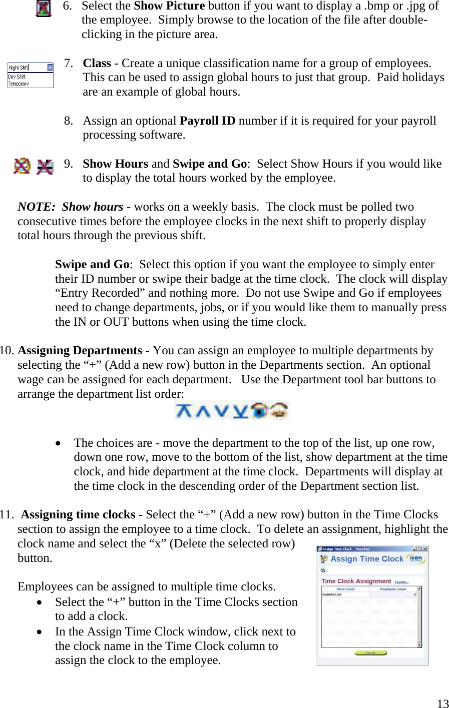  136. Select the Show Picture button if you want to display a .bmp or .jpg of the employee.  Simply browse to the location of the file after double-clicking in the picture area.  7.  Class - Create a unique classification name for a group of employees.  This can be used to assign global hours to just that group.  Paid holidays are an example of global hours.  8.  Assign an optional Payroll ID number if it is required for your payroll processing software.  9.  Show Hours and Swipe and Go:  Select Show Hours if you would like to display the total hours worked by the employee.  NOTE:  Show hours - works on a weekly basis.  The clock must be polled two consecutive times before the employee clocks in the next shift to properly display total hours through the previous shift.  Swipe and Go:  Select this option if you want the employee to simply enter their ID number or swipe their badge at the time clock.  The clock will display “Entry Recorded” and nothing more.  Do not use Swipe and Go if employees need to change departments, jobs, or if you would like them to manually press the IN or OUT buttons when using the time clock.  10. Assigning Departments - You can assign an employee to multiple departments by selecting the “+” (Add a new row) button in the Departments section.  An optional wage can be assigned for each department.   Use the Department tool bar buttons to arrange the department list order:   •  The choices are - move the department to the top of the list, up one row, down one row, move to the bottom of the list, show department at the time clock, and hide department at the time clock.  Departments will display at the time clock in the descending order of the Department section list.  11.  Assigning time clocks - Select the “+” (Add a new row) button in the Time Clocks section to assign the employee to a time clock.  To delete an assignment, highlight the clock name and select the “x” (Delete the selected row) button.    Employees can be assigned to multiple time clocks.   •  Select the “+” button in the Time Clocks section to add a clock. •  In the Assign Time Clock window, click next to the clock name in the Time Clock column to assign the clock to the employee. 