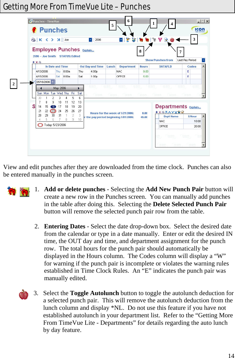  14  View and edit punches after they are downloaded from the time clock.  Punches can also be entered manually in the punches screen.  1.  Add or delete punches - Selecting the Add New Punch Pair button will create a new row in the Punches screen.  You can manually add punches in the table after doing this.  Selecting the Delete Selected Punch Pair button will remove the selected punch pair row from the table.  2.  Entering Dates - Select the date drop-down box.  Select the desired date from the calendar or type in a date manually.  Enter or edit the desired IN time, the OUT day and time, and department assignment for the punch row.  The total hours for the punch pair should automatically be displayed in the Hours column.  The Codes column will display a “W” for warning if the punch pair is incomplete or violates the warning rules established in Time Clock Rules.  An “E” indicates the punch pair was manually edited.  3. Select the Toggle Autolunch button to toggle the autolunch deduction for a selected punch pair.  This will remove the autolunch deduction from the lunch column and display *NL.  Do not use this feature if you have not established autolunch in your department list.  Refer to the “Getting More From TimeVue Lite - Departments” for details regarding the auto lunch by day feature.   Getting More From TimeVue Lite – Punches 2 561473 8