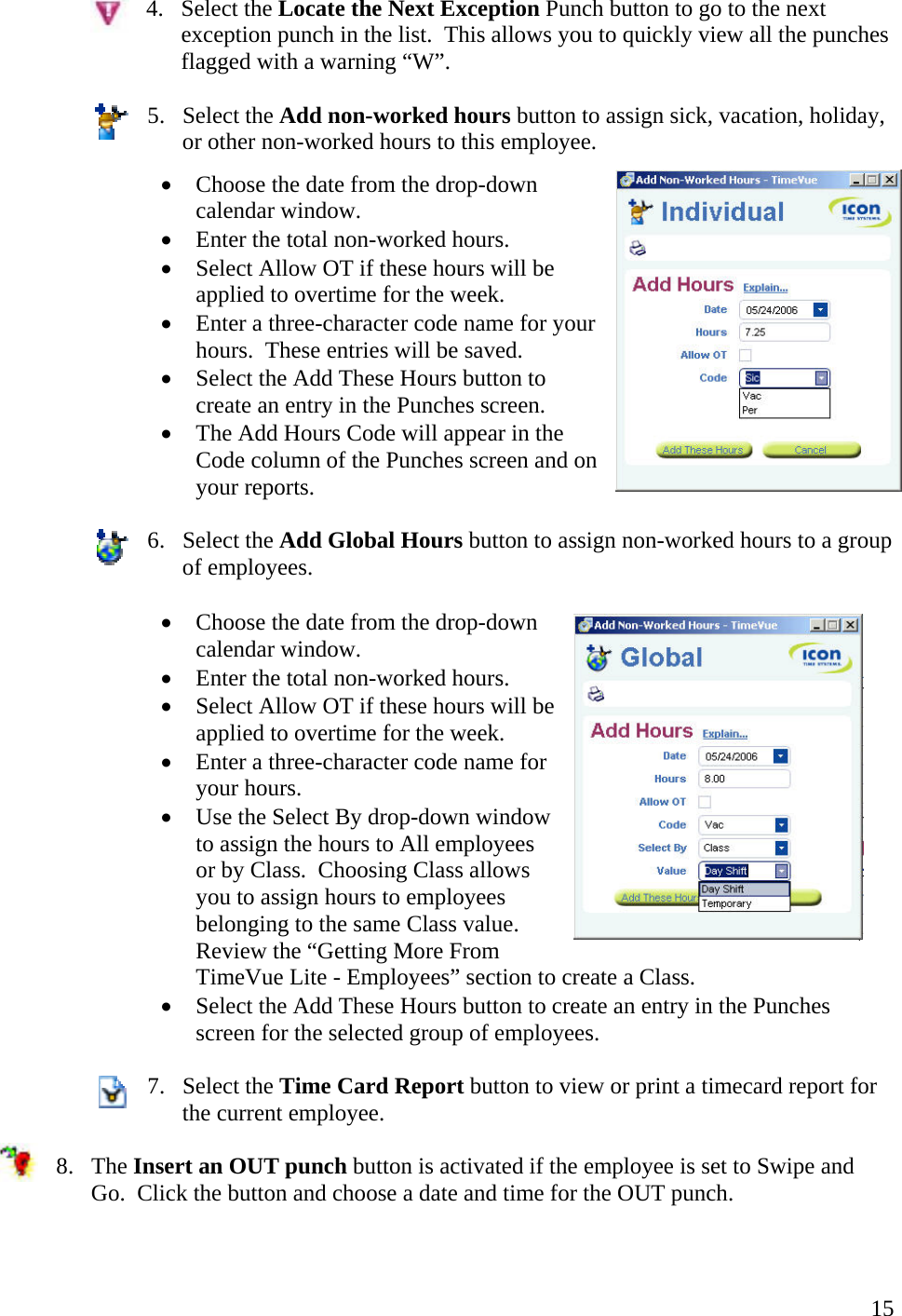  154. Select the Locate the Next Exception Punch button to go to the next exception punch in the list.  This allows you to quickly view all the punches flagged with a warning “W”.  5. Select the Add non-worked hours button to assign sick, vacation, holiday, or other non-worked hours to this employee. •  Choose the date from the drop-down calendar window. •  Enter the total non-worked hours. •  Select Allow OT if these hours will be applied to overtime for the week. •  Enter a three-character code name for your hours.  These entries will be saved.  •  Select the Add These Hours button to create an entry in the Punches screen. •  The Add Hours Code will appear in the Code column of the Punches screen and on your reports.  6. Select the Add Global Hours button to assign non-worked hours to a group of employees.  •  Choose the date from the drop-down calendar window. •  Enter the total non-worked hours. •  Select Allow OT if these hours will be applied to overtime for the week. •  Enter a three-character code name for your hours.  •  Use the Select By drop-down window to assign the hours to All employees or by Class.  Choosing Class allows you to assign hours to employees belonging to the same Class value.  Review the “Getting More From TimeVue Lite - Employees” section to create a Class.    •  Select the Add These Hours button to create an entry in the Punches screen for the selected group of employees.  7. Select the Time Card Report button to view or print a timecard report for the current employee.  8. The Insert an OUT punch button is activated if the employee is set to Swipe and Go.  Click the button and choose a date and time for the OUT punch. 