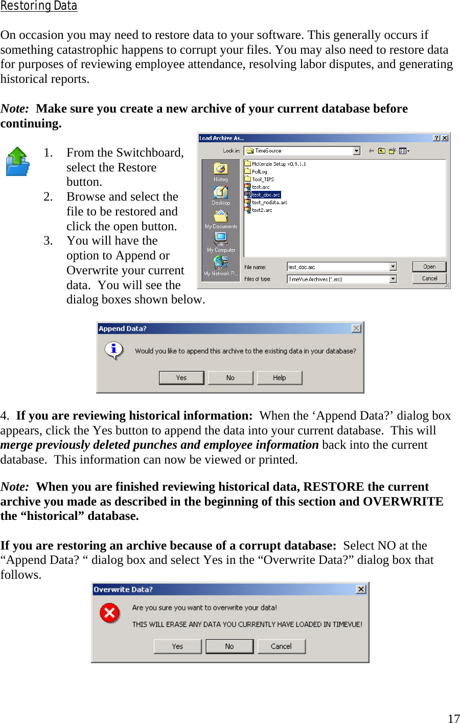  17Restoring Data  On occasion you may need to restore data to your software. This generally occurs if something catastrophic happens to corrupt your files. You may also need to restore data for purposes of reviewing employee attendance, resolving labor disputes, and generating historical reports.  Note:  Make sure you create a new archive of your current database before continuing.  1.  From the Switchboard, select the Restore button. 2.  Browse and select the file to be restored and click the open button. 3.  You will have the option to Append or Overwrite your current data.  You will see the dialog boxes shown below.    4.  If you are reviewing historical information:  When the ‘Append Data?’ dialog box appears, click the Yes button to append the data into your current database.  This will merge previously deleted punches and employee information back into the current database.  This information can now be viewed or printed.  Note:  When you are finished reviewing historical data, RESTORE the current archive you made as described in the beginning of this section and OVERWRITE the “historical” database.  If you are restoring an archive because of a corrupt database:  Select NO at the “Append Data? “ dialog box and select Yes in the “Overwrite Data?” dialog box that follows.  