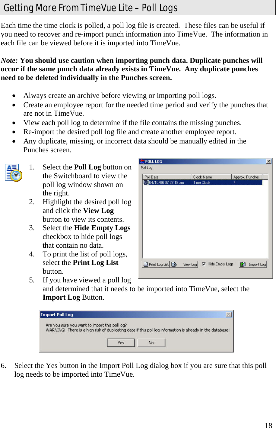  18Each time the time clock is polled, a poll log file is created.  These files can be useful if you need to recover and re-import punch information into TimeVue.  The information in each file can be viewed before it is imported into TimeVue.  Note: You should use caution when importing punch data. Duplicate punches will occur if the same punch data already exists in TimeVue.  Any duplicate punches need to be deleted individually in the Punches screen.    •  Always create an archive before viewing or importing poll logs. •  Create an employee report for the needed time period and verify the punches that are not in TimeVue.  •  View each poll log to determine if the file contains the missing punches. •  Re-import the desired poll log file and create another employee report. •  Any duplicate, missing, or incorrect data should be manually edited in the Punches screen.  1. Select the Poll Log button on the Switchboard to view the poll log window shown on the right. 2.  Highlight the desired poll log and click the View Log button to view its contents. 3. Select the Hide Empty Logs checkbox to hide poll logs that contain no data. 4.  To print the list of poll logs, select the Print Log List button. 5.  If you have viewed a poll log and determined that it needs to be imported into TimeVue, select the Import Log Button.    6.  Select the Yes button in the Import Poll Log dialog box if you are sure that this poll log needs to be imported into TimeVue.    Getting More From TimeVue Lite – Poll Logs 