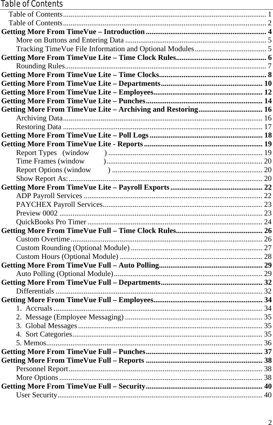  2Table of Contents Table of Contents............................................................................................................ 1 Table of Contents............................................................................................................ 2 Getting More From TimeVue – Introduction................................................................ 4 More on Buttons and Entering Data ........................................................................... 5 Tracking TimeVue File Information and Optional Modules...................................... 5 Getting More From TimeVue Lite – Time Clock Rules................................................ 6 Rounding Rules........................................................................................................... 7 Getting More From TimeVue Lite – Time Clocks......................................................... 8 Getting More From TimeVue Lite – Departments...................................................... 10 Getting More From TimeVue Lite – Employees.......................................................... 12 Getting More From TimeVue Lite – Punches.............................................................. 14 Getting More From TimeVue Lite – Archiving and Restoring.................................. 16 Archiving Data.......................................................................................................... 16 Restoring Data .......................................................................................................... 17 Getting More From TimeVue Lite – Poll Logs............................................................ 18 Getting More From TimeVue Lite - Reports............................................................... 19 Report Types   (window        ) .................................................................................. 19 Time Frames (window          )................................................................................... 20 Report Options (window         ) ................................................................................ 20 Show Report As:....................................................................................................... 20 Getting More From TimeVue Lite – Payroll Exports................................................. 22 ADP Payroll Services ............................................................................................... 22 PAYCHEX Payroll Services..................................................................................... 23 Preview 0002 ............................................................................................................ 23 QuickBooks Pro Timer ............................................................................................. 24 Getting More From TimeVue Full – Time Clock Rules.............................................. 26 Custom Overtime...................................................................................................... 26 Custom Rounding (Optional Module)...................................................................... 27 Custom Hours (Optional Module)............................................................................ 28 Getting More From TimeVue Full – Auto Polling....................................................... 29 Auto Polling (Optional Module)............................................................................... 29 Getting More From TimeVue Full – Departments...................................................... 32 Differentials .............................................................................................................. 32 Getting More From TimeVue Full – Employees.......................................................... 34 1.  Accruals ............................................................................................................... 34 2.  Message (Employee Messaging) ......................................................................... 35 3.  Global Messages.................................................................................................. 35 4.  Sort Categories..................................................................................................... 35 5. Memos................................................................................................................... 36 Getting More From TimeVue Full – Punches.............................................................. 37 Getting More From TimeVue Full – Reports .............................................................. 38 Personnel Report....................................................................................................... 38 More Options ............................................................................................................ 38 Getting More From TimeVue Full – Security.............................................................. 40 User Security............................................................................................................. 40 