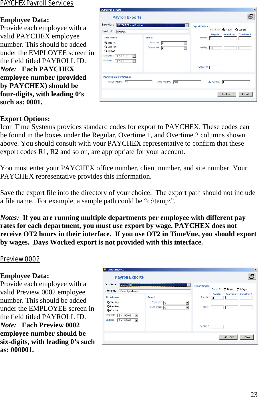  23 PAYCHEX Payroll Services  Employee Data: Provide each employee with a valid PAYCHEX employee number. This should be added under the EMPLOYEE screen in the field titled PAYROLL ID.  Note:   Each PAYCHEX employee number (provided by PAYCHEX) should be four-digits, with leading 0’s such as: 0001.  Export Options: Icon Time Systems provides standard codes for export to PAYCHEX. These codes can be found in the boxes under the Regular, Overtime 1, and Overtime 2 columns shown above. You should consult with your PAYCHEX representative to confirm that these export codes R1, R2 and so on, are appropriate for your account.            You must enter your PAYCHEX office number, client number, and site number. Your PAYCHEX representative provides this information.   Save the export file into the directory of your choice.  The export path should not include a file name.  For example, a sample path could be “c:\temp\”.  Notes:  If you are running multiple departments per employee with different pay rates for each department, you must use export by wage. PAYCHEX does not receive OT2 hours in their interface.  If you use OT2 in TimeVue, you should export by wages.  Days Worked export is not provided with this interface.  Preview 0002  Employee Data: Provide each employee with a valid Preview 0002 employee number. This should be added under the EMPLOYEE screen in the field titled PAYROLL ID.  Note:   Each Preview 0002 employee number should be six-digits, with leading 0’s such as: 000001.    