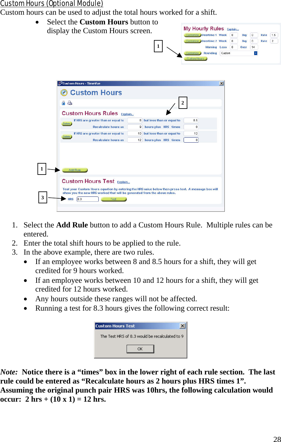  28Custom Hours (Optional Module) Custom hours can be used to adjust the total hours worked for a shift.   •  Select the Custom Hours button to display the Custom Hours screen.        1. Select the Add Rule button to add a Custom Hours Rule.  Multiple rules can be entered. 2.  Enter the total shift hours to be applied to the rule. 3.  In the above example, there are two rules.   •  If an employee works between 8 and 8.5 hours for a shift, they will get credited for 9 hours worked. •  If an employee works between 10 and 12 hours for a shift, they will get credited for 12 hours worked. •  Any hours outside these ranges will not be affected. •  Running a test for 8.3 hours gives the following correct result:    Note:  Notice there is a “times” box in the lower right of each rule section.  The last rule could be entered as “Recalculate hours as 2 hours plus HRS times 1”.  Assuming the original punch pair HRS was 10hrs, the following calculation would occur:  2 hrs + (10 x 1) = 12 hrs.    111 23 